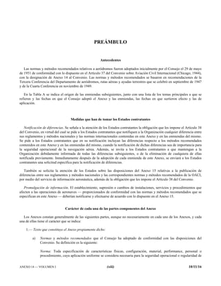 ANEXO 14 — VOLUMEN I (xiii) 10/11/16
PREÁMBULO
Antecedentes
Las normas y métodos recomendados relativos a aeródromos fueron adoptados inicialmente por el Consejo el 29 de mayo
de 1951 de conformidad con lo dispuesto en el Artículo 37 del Convenio sobre Aviación Civil Internacional (Chicago, 1944),
con la designación de Anexo 14 al Convenio. Las normas y métodos recomendados se basaron en recomendaciones de la
Tercera Conferencia del Departamento de aeródromos, rutas aéreas y ayudas terrestres que se celebró en septiembre de 1947
y de la Cuarta Conferencia en noviembre de 1949.
En la Tabla A se indica el origen de las enmiendas subsiguientes, junto con una lista de los temas principales a que se
refieren y las fechas en que el Consejo adoptó el Anexo y las enmiendas, las fechas en que surtieron efecto y las de
aplicación.
Medidas que han de tomar los Estados contratantes
Notificación de diferencias. Se señala a la atención de los Estados contratantes la obligación que les impone el Artículo 38
del Convenio, en virtud del cual se pide a los Estados contratantes que notifiquen a la Organización cualquier diferencia entre
sus reglamentos y métodos nacionales y las normas internacionales contenidas en este Anexo y en las enmiendas del mismo.
Se pide a los Estados contratantes que en su notificación incluyan las diferencias respecto a los métodos recomendados
contenidos en este Anexo y en las enmiendas del mismo, cuando la notificación de dichas diferencias sea de importancia para
la seguridad operacional de la navegación aérea. Además, se invita a los Estados contratantes a que mantengan a la
Organización debidamente informada de todas las diferencias subsiguientes, o de la eliminación de cualquiera de ellas
notificada previamente. Inmediatamente después de la adopción de cada enmienda de este Anexo, se enviará a los Estados
contratantes una solicitud específica para la notificación de diferencias.
También se solicita la atención de los Estados sobre las disposiciones del Anexo 15 relativas a la publicación de
diferencias entre sus reglamentos y métodos nacionales y las correspondientes normas y métodos recomendados de la OACI,
por medio del servicio de información aeronáutica, además de la obligación que les impone el Artículo 38 del Convenio.
Promulgación de información. El establecimiento, supresión o cambios de instalaciones, servicios y procedimientos que
afecten a las operaciones de aeronaves — proporcionados de conformidad con las normas y métodos recomendados que se
especifican en este Anexo — deberían notificarse y efectuarse de acuerdo con lo dispuesto en el Anexo 15.
Carácter de cada una de las partes componentes del Anexo
Los Anexos constan generalmente de las siguientes partes, aunque no necesariamente en cada uno de los Anexos, y cada
una de ellas tiene el carácter que se indica:
1.— Texto que constituye el Anexo propiamente dicho:
a) Normas y métodos recomendados que el Consejo ha adoptado de conformidad con las disposiciones del
Convenio. Su definición es la siguiente:
Norma: Toda especificación de características físicas, configuración, material, performance, personal o
procedimiento, cuya aplicación uniforme se considera necesaria para la seguridad operacional o regularidad de
 