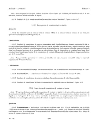 Anexo 14 — Aeródromos Volumen I
10/11/16 5-58
Nota.— Hay que proyectar con gran cuidado el circuito eléctrico para que cualquier falla parcial de éste no dé una
indicación falsa de la distancia restante de la pista.
5.3.12.8 Las luces de eje de pista se ajustarán a las especificaciones del Apéndice 2, Figura A2-6 o A2-7.
5.3.13 Luces de zona de toma de contacto en la pista
Aplicación
5.3.13.1 Se instalarán luces de zona de toma de contacto (TDZ) en la zona de toma de contacto de una pista para
aproximaciones de precisión de Categoría II o III.
Emplazamiento
5.3.13.2 Las luces de zona de toma de contacto se extenderán desde el umbral hasta una distancia longitudinal de 900 m,
excepto en las pistas de longitud menor de 1800 m, en cuyo caso se acortará el sistema, de manera que no sobrepase el punto
medio de la pista. La instalación estará dispuesta en forma de pares de barretas simétricamente colocadas respecto al eje de la
pista. Los elementos luminosos de un par de barretas más próximos al eje de pista tendrán un espaciado lateral igual al del
espaciado lateral elegido para la señal de la zona de toma de contacto. El espaciado longitudinal entre los pares de barretas
será de 30 m o de 60 m.
Nota.— Para permitir las operaciones con mínimos de visibilidad más bajos, puede ser aconsejable utilizar un espaciado
longitudinal de 30 m entre barretas.
Características
5.3.13.3 Una barreta estará formada por tres luces como mínimo, con un espaciado entre las mismas no mayor de 1,5 m.
5.3.13.4 Recomendación.— Las barretas deberían tener una longitud no menor de 3 m ni mayor de 4,5 m.
5.3.13.5 Las luces de zona de toma de contacto serán luces fijas unidireccionales de color blanco variable.
5.3.13.6 Las luces de zona de toma de contacto se ajustarán a las especificaciones del Apéndice 2, Figura A2-5.
5.3.14 Luces simples de zona de toma de contacto en la pista
Nota.— El objeto de las luces simples de la zona de toma de contacto en la pista es dar a los pilotos una mejor conciencia
de la situación en todas las condiciones de visibilidad y que puedan decidir si comienzan un motor y al aire si la aeronave ha
llegado a un cierto punto de la pista y no ha aterrizado. Es fundamental que los pilotos que realizan operaciones en
aeródromos con luces simples de la zona de toma de contacto en la pista conozcan el objeto de estas luces.
Aplicación
5.3.14.1 Recomendación.— Salvo en los casos en que se proporcionen luces TDZ de conformidad con el párrafo
5.3.13, en un aeródromo en que el ángulo de aproximación es superior a 3,5 grados y/o la distancia de aterrizaje disponible
combinada con otros factores aumenta el riesgo de un aterrizaje demasiado largo, deberían proporcionarse luces simples de
la zona de toma de contacto en la pista.
 