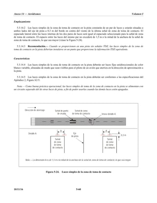 Anexo 14 — Aeródromos Volumen I
10/11/16 5-60
Emplazamiento
5.3.14.2 Las luces simples de la zona de toma de contacto en la pista constarán de un par de luces y estarán situadas a
ambos lados del eje de pista a 0,3 m del borde en contra del viento de la última señal de zona de toma de contacto. El
espaciado lateral entre las luces internas de los dos pares de luces será igual al espaciado seleccionado para la señal de zona
de toma de contacto. El espacio entre las luces del mismo par no excederá de 1,5 m o la mitad de la anchura de la señal de
zona de toma de contacto, lo que sea mayor (véase la Figura 5-24).
5.3.14.3 Recomendación.— Cuando se proporcionen en una pista sin señales TDZ, las luces simples de la zona de
toma de contacto en la pista deberían instalarse en un punto que proporcione la información TDZ equivalente.
Características
5.3.14.4 Las luces simples de la zona de toma de contacto en la pista deberán ser luces fijas unidireccionales de color
blanco variable, alineadas de modo que sean visibles para el piloto de un avión que aterriza en la dirección de aproximación a
la pista.
5.3.14.5 Las luces simples de la zona de toma de contacto en la pista deberán ser conformes a las especificaciones del
Apéndice 2, Figura A2-5.
Nota.— Como buena práctica operacional, las luces simples de toma de la zona de contacto en la pista se alimentan con
un circuito separado del de otras luces de pista, a fin de poder usarlas cuando las demás luces estén apagadas.
Figura 5-24. Luces simples de la zona de toma de contacto
Señal de zona
de toma de contacto
Señal
de zona
de toma
de contacto
Señal
de zona
de toma
de contacto
Señal de punto
de visada
Eje
de pista
Nota.— La dimensión A es de 1,5 m o la mitad de la anchura de la señal de zona de toma de contacto, lo que sea mayor.
A A
0,3 m
Dirección de aterrizaje
Véase detalle A
Detalle A
 