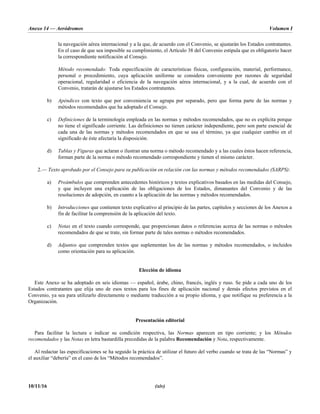 Anexo 14 — Aeródromos Volumen I
10/11/16 (xiv)
la navegación aérea internacional y a la que, de acuerdo con el Convenio, se ajustarán los Estados contratantes.
En el caso de que sea imposible su cumplimiento, el Artículo 38 del Convenio estipula que es obligatorio hacer
la correspondiente notificación al Consejo.
Método recomendado: Toda especificación de características físicas, configuración, material, performance,
personal o procedimiento, cuya aplicación uniforme se considera conveniente por razones de seguridad
operacional, regularidad o eficiencia de la navegación aérea internacional, y a la cual, de acuerdo con el
Convenio, tratarán de ajustarse los Estados contratantes.
b) Apéndices con texto que por conveniencia se agrupa por separado, pero que forma parte de las normas y
métodos recomendados que ha adoptado el Consejo.
c) Definiciones de la terminología empleada en las normas y métodos recomendados, que no es explícita porque
no tiene el significado corriente. Las definiciones no tienen carácter independiente, pero son parte esencial de
cada una de las normas y métodos recomendados en que se usa el término, ya que cualquier cambio en el
significado de éste afectaría la disposición.
d) Tablas y Figuras que aclaran o ilustran una norma o método recomendado y a las cuales éstos hacen referencia,
forman parte de la norma o método recomendado correspondiente y tienen el mismo carácter.
2.— Texto aprobado por el Consejo para su publicación en relación con las normas y métodos recomendados (SARPS):
a) Preámbulos que comprenden antecedentes históricos y textos explicativos basados en las medidas del Consejo,
y que incluyen una explicación de las obligaciones de los Estados, dimanantes del Convenio y de las
resoluciones de adopción, en cuanto a la aplicación de las normas y métodos recomendados.
b) Introducciones que contienen texto explicativo al principio de las partes, capítulos y secciones de los Anexos a
fin de facilitar la comprensión de la aplicación del texto.
c) Notas en el texto cuando corresponde, que proporcionan datos o referencias acerca de las normas o métodos
recomendados de que se trate, sin formar parte de tales normas o métodos recomendados.
d) Adjuntos que comprenden textos que suplementan los de las normas y métodos recomendados, o incluidos
como orientación para su aplicación.
Elección de idioma
Este Anexo se ha adoptado en seis idiomas — español, árabe, chino, francés, inglés y ruso. Se pide a cada uno de los
Estados contratantes que elija uno de esos textos para los fines de aplicación nacional y demás efectos previstos en el
Convenio, ya sea para utilizarlo directamente o mediante traducción a su propio idioma, y que notifique su preferencia a la
Organización.
Presentación editorial
Para facilitar la lectura e indicar su condición respectiva, las Normas aparecen en tipo corriente; y los Métodos
recomendados y las Notas en letra bastardilla precedidas de la palabra Recomendación y Nota, respectivamente.
Al redactar las especificaciones se ha seguido la práctica de utilizar el futuro del verbo cuando se trata de las “Normas” y
el auxiliar “debería” en el caso de los “Métodos recomendados”.
 