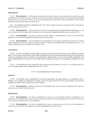 Anexo 14 — Aeródromos Volumen I
10/11/16 5-68
Emplazamiento
5.3.18.3 Recomendación.— En las partes rectilíneas de una calle de rodaje y en una pista que forme parte de una ruta
normalizada para el rodaje, las luces de borde de las calles de rodaje deberían disponerse con un espaciado longitudinal
uniforme que no exceda de 60 m. En las curvas, las luces deberían estar espaciadas a intervalos inferiores a 60 m a fin de
que proporcionen una clara indicación de la curva.
Nota.— En el Manual de diseño de aeródromos (Doc 9157), Parte 4, figura un texto de orientación sobre el espaciado de
las luces de borde en las curvas.
5.3.18.4 Recomendación.— En los apartaderos de espera, las instalaciones de deshielo/antihielo, plataformas, etc., las
luces de borde de calle de rodaje deberían disponerse con un espaciado longitudinal uniforme que no exceda de 60 m.
5.3.18.5 Recomendación.— Las luces de borde de calle de rodaje en una plataforma de viraje en la pista deberían
disponerse con un espaciado longitudinal uniforme que no exceda de 30 m.
5.3.18.6 Recomendación.— Las luces deberían estar instaladas tan cerca como sea posible de los bordes de la calle de
rodaje, plataforma de viraje en la pista, apartadero de espera, instalación de deshielo/antihielo, plataforma o pista, etc., o al
exterior de dichos bordes a una distancia no superior a 3 m.
Características
5.3.18.7 Las luces de borde de calle de rodaje serán luces fijas de color azul. Estas luces serán visibles por lo menos
hasta 75° por encima de la horizontal y desde todos los ángulos de azimut necesarios para proporcionar guía a los pilotos que
circulen en cualquiera de los dos sentidos. En una intersección, salida de pista o curva, las luces estarán apantalladas en la
mayor medida posible, de forma que no sean visibles desde los ángulos de azimut en los que puedan confundirse con otras
luces.
5.3.18.8 La intensidad de las luces de borde de calle de rodaje será como mínimo de 2 cd de 0° a 6° en sentido vertical y de
0,2 cd en cualquier ángulo vertical comprendido entre los 6° y los 75°.
5.3.19 Luces de plataforma de viraje en la pista
Aplicación
5.3.19.1 Se instalarán luces de plataforma de viraje para proporcionar una guía continua en las plataformas que se
destinan a ser utilizadas en condiciones de alcance visual en la pista menores de 350 m, para permitir a una aeronave
completar un viraje de 180° y alinearse con el eje de la pista.
5.3.19.2 Recomendación.— Deberían instalarse luces de plataforma de viraje en la pista en plataformas de viraje en la
pista que se prevé utilizar durante la noche.
Emplazamiento
5.3.19.3 Recomendación.— Las luces de plataforma de viraje en la pista deberían instalarse normalmente en la
señalización de la plataforma de viraje en la pista, excepto que pueden tener un desplazamiento de no más de 30 cm en los
casos en que no se pueden ubicar en la señalización.
5.3.19.4 Recomendación.— Las luces de plataforma de viraje en la pista en una sección recta de la plataforma de
viraje en la pista deberían estar ubicadas a intervalos longitudinales de no más de 15 m.
 
