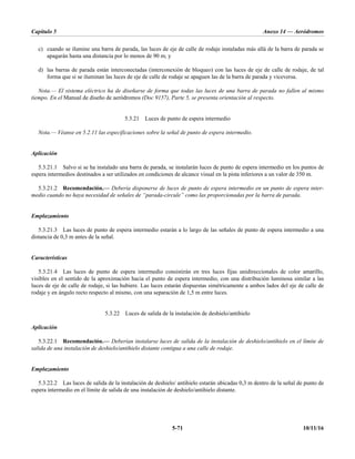 Capítulo 5 Anexo 14 — Aeródromos
5-71 10/11/16
c) cuando se ilumine una barra de parada, las luces de eje de calle de rodaje instaladas más allá de la barra de parada se
apagarán hasta una distancia por lo menos de 90 m; y
d) las barras de parada están interconectadas (interconexión de bloqueo) con las luces de eje de calle de rodaje, de tal
forma que si se iluminan las luces de eje de calle de rodaje se apaguen las de la barra de parada y viceversa.
Nota.— El sistema eléctrico ha de diseñarse de forma que todas las luces de una barra de parada no fallen al mismo
tiempo. En el Manual de diseño de aeródromos (Doc 9157), Parte 5, se presenta orientación al respecto.
5.3.21 Luces de punto de espera intermedio
Nota.— Véanse en 5.2.11 las especificaciones sobre la señal de punto de espera intermedio.
Aplicación
5.3.21.1 Salvo si se ha instalado una barra de parada, se instalarán luces de punto de espera intermedio en los puntos de
espera intermedios destinados a ser utilizados en condiciones de alcance visual en la pista inferiores a un valor de 350 m.
5.3.21.2 Recomendación.— Debería disponerse de luces de punto de espera intermedio en un punto de espera inter-
medio cuando no haya necesidad de señales de “parada-circule” como las proporcionadas por la barra de parada.
Emplazamiento
5.3.21.3 Las luces de punto de espera intermedio estarán a lo largo de las señales de punto de espera intermedio a una
distancia de 0,3 m antes de la señal.
Características
5.3.21.4 Las luces de punto de espera intermedio consistirán en tres luces fijas unidireccionales de color amarillo,
visibles en el sentido de la aproximación hacia el punto de espera intermedio, con una distribución luminosa similar a las
luces de eje de calle de rodaje, si las hubiere. Las luces estarán dispuestas simétricamente a ambos lados del eje de calle de
rodaje y en ángulo recto respecto al mismo, con una separación de 1,5 m entre luces.
5.3.22 Luces de salida de la instalación de deshielo/antihielo
Aplicación
5.3.22.1 Recomendación.— Deberían instalarse luces de salida de la instalación de deshielo/antihielo en el límite de
salida de una instalación de deshielo/antihielo distante contigua a una calle de rodaje.
Emplazamiento
5.3.22.2 Las luces de salida de la instalación de deshielo/ antihielo estarán ubicadas 0,3 m dentro de la señal de punto de
espera intermedio en el límite de salida de una instalación de deshielo/antihielo distante.
 