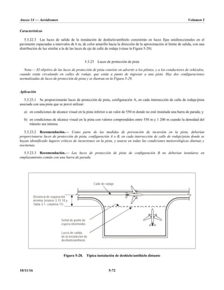 Anexo 14 — Aeródromos Volumen I
10/11/16 5-72
Características
5.3.22.3 Las luces de salida de la instalación de deshielo/antihielo consistirán en luces fijas unidireccionales en el
pavimento espaciadas a intervalos de 6 m, de color amarillo hacia la dirección de la aproximación al límite de salida, con una
distribución de luz similar a la de las luces de eje de calle de rodaje (véase la Figura 5-28).
5.3.23 Luces de protección de pista
Nota.— El objetivo de las luces de protección de pista consiste en advertir a los pilotos, y a los conductores de vehículos,
cuando están circulando en calles de rodaje, que están a punto de ingresar a una pista. Hay dos configuraciones
normalizadas de luces de protección de pista y se ilustran en la Figura 5-29.
Aplicación
5.3.23.1 Se proporcionarán luces de protección de pista, configuración A, en cada intersección de calle de rodaje/pista
asociada con una pista que se prevé utilizar:
a) en condiciones de alcance visual en la pista inferior a un valor de 550 m donde no esté instalada una barra de parada; y
b) en condiciones de alcance visual en la pista con valores comprendidos entre 550 m y 1 200 m cuando la densidad del
tránsito sea intensa.
5.3.23.2 Recomendación.— Como parte de las medidas de prevención de incursión en la pista, deberían
proporcionarse luces de protección de pista, configuración A o B, en cada intersección de calle de rodaje/pista donde se
hayan identificado lugares críticos de incursiones en la pista, y usarse en todas las condiciones meteorológicas diurnas y
nocturnas.
5.3.23.3 Recomendación.— Las luces de protección de pista de configuración B no deberían instalarse en
emplazamiento común con una barra de parada.
Figura 5-28. Típica instalación de deshielo/antihielo distante
Distancia de separación
mínima (véanse 3.15.10 y
Tabla 3-1, columna 11)
Luces de salida
de la instalación de
deshielo/antihielo
Señal de punto de
espera intermedio
Calle de rodaje
 