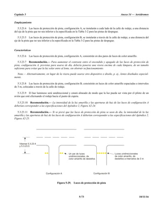 Capítulo 5 Anexo 14 — Aeródromos
5-73 10/11/16
Emplazamiento
5.3.23.4 Las luces de protección de pista, configuración A, se instalarán a cada lado de la calle de rodaje, a una distancia
del eje de la pista que no sea inferior a la especificada en la Tabla 3-2 para las pistas de despegue.
5.3.23.5 Las luces de protección de pista, configuración B, se instalarán a través de la calle de rodaje, a una distancia del
eje de la pista que no sea inferior a la especificada en la Tabla 3-2 para las pistas de despegue.
Características
5.3.23.6 Las luces de protección de pista, configuración A, consistirán en dos pares de luces de color amarillo.
5.3.23.7 Recomendación.— Para aumentar el contraste entre el encendido y apagado de las luces de protección de
pista, configuración A, previstas para usarse de día, debería ponerse una visera encima de cada lámpara, de un tamaño
suficiente para evitar que la luz solar entre al lente, sin obstruir su funcionamiento.
Nota.— Alternativamente, en lugar de la visera puede usarse otro dispositivo o diseño, p. ej., lentes diseñados especial-
mente.
5.3.23.8 Las luces de protección de pista, configuración B, consistirán en luces de color amarillo espaciadas a intervalos
de 3 m, colocadas a través de la calle de rodaje.
5.3.23.9 El haz luminoso será unidireccional y estará alineado de modo que la luz pueda ser vista por el piloto de un
avión que esté efectuando el rodaje hacia el punto de espera.
5.3.23.10 Recomendación.— La intensidad de la luz amarilla y las aperturas de haz de las luces de configuración A
deberían corresponder a las especificaciones del Apéndice 2, Figura A2-24.
5.3.23.11 Recomendación.— Si se prevé que las luces de protección de pista se usen de día, la intensidad de la luz
amarilla y las aperturas de haz de las luces de configuración A deberían corresponder a las especificaciones del Apéndice 2,
Figura A2-25.
Figura 5-29. Luces de protección de pista
Configuración B
Configuración A
Un par de luces
unidireccionales, de
color amarillo de destellos
Luces unidireccionales
de color amarillo, de
destellos a intervalos de 3 m
Véanse 5.3.23.4
y 5.3.23.5
 