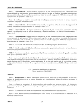 Anexo 14 — Aeródromos Volumen I
10/11/16 5-74
5.3.23.12 Recomendación.— Cuando las luces de protección de pista estén especificadas como componentes de un
sistema avanzado de guía y control del movimiento en la superficie en que se requieran intensidades luminosas más
elevadas, la intensidad de la luz amarilla y las aperturas de haz de las luces de configuración A deberían corresponder a las
especificaciones del Apéndice 2, Figura A2-25.
Nota.— Es posible que se requieran intensidades más elevadas para mantener el movimiento en tierra a una cierta
velocidad en condiciones de visibilidad escasa.
5.3.23.13 Recomendación.— La intensidad de la luz amarilla y las aperturas de haz de las luces de configuración B
deberían corresponder a las especificaciones del Apéndice 2, Figura A2-12.
5.3.23.14 Recomendación.— Si se prevé que las luces de protección de pista se usen de día, la intensidad de la luz
amarilla y las aperturas de haz de las luces de configuración B deberían corresponder a las especificaciones del Apéndice 2,
Figura A2-20.
5.3.23.15 Recomendación.— Cuando las luces de protección de pista estén especificadas como componentes de un
sistema avanzado de guía y control del movimiento en la superficie en que se requieran intensidades luminosas más
elevadas, la intensidad de la luz amarilla y las aperturas de haz de las luces de configuración B deberían corresponder a las
especificaciones del Apéndice 2, Figura A2-20.
5.3.23.16 Las luces de cada elemento de la configuración A se encenderán y apagarán alternativamente.
5.3.23.17 Para la configuración B, las luces adyacentes se encenderán y apagarán alternativamente y las luces alternas se
encenderán y apagarán simultáneamente.
5.3.23.18 Las luces se encenderán y apagarán entre 30 y 60 veces por minuto y los períodos de apagado y encendido
serán iguales y opuestos en cada luz.
Nota.— La frecuencia óptima de destellos depende de los tiempos de encendido y apagado de las lámparas que se usen.
Se ha observado que las luces de protección de pista de configuración A instaladas en circuitos de 6,6 amperios se ven mejor
cuando funcionan a 45-50 destellos por minuto cada lámpara. Se ha observado que las luces de protección de pista de
configuración B instaladas en circuitos de 6,6 amperios se ven mejor cuando funcionan a 30-32 destellos por minuto cada
lámpara.
5.3.24 Iluminación de plataforma con proyectores
(Véanse también 5.3.17.1 y 5.3.18.1)
Aplicación
5.3.24.1 Recomendación.— Debería suministrarse iluminación con proyectores en las plataformas, en las insta-
laciones de deshielo/antihielo y en los puestos designados para estacionamiento aislado de aeronaves, destinados a
utilizarse por la noche.
Nota 1.— Cuando las instalaciones de deshielo/antihielo están situadas muy cerca de la pista y la iluminación
permanente con proyectores pudiera resultar confusa para los pilotos, podrían requerirse otros medios de iluminación de la
instalación.
Nota 2.— La designación de un puesto de estacionamiento aislado para aeronaves se especifica en 3.14.
Nota 3.— En el Manual de diseño de aeródromos (Doc 9157), Parte 4, se da orientación sobre la iluminación de la
plataforma con proyectores.
 