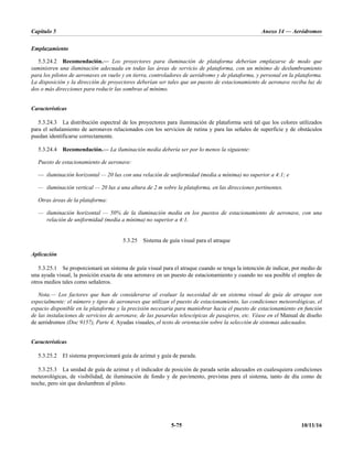 Capítulo 5 Anexo 14 — Aeródromos
5-75 10/11/16
Emplazamiento
5.3.24.2 Recomendación.— Los proyectores para iluminación de plataforma deberían emplazarse de modo que
suministren una iluminación adecuada en todas las áreas de servicio de plataforma, con un mínimo de deslumbramiento
para los pilotos de aeronaves en vuelo y en tierra, controladores de aeródromo y de plataforma, y personal en la plataforma.
La disposición y la dirección de proyectores deberían ser tales que un puesto de estacionamiento de aeronave reciba luz de
dos o más direcciones para reducir las sombras al mínimo.
Características
5.3.24.3 La distribución espectral de los proyectores para iluminación de plataforma será tal que los colores utilizados
para el señalamiento de aeronaves relacionados con los servicios de rutina y para las señales de superficie y de obstáculos
puedan identificarse correctamente.
5.3.24.4 Recomendación.— La iluminación media debería ser por lo menos la siguiente:
Puesto de estacionamiento de aeronave:
— iluminación horizontal — 20 lux con una relación de uniformidad (media a mínima) no superior a 4:1; e
— iluminación vertical — 20 lux a una altura de 2 m sobre la plataforma, en las direcciones pertinentes.
Otras áreas de la plataforma:
— iluminación horizontal — 50% de la iluminación media en los puestos de estacionamiento de aeronave, con una
relación de uniformidad (media a mínima) no superior a 4:1.
5.3.25 Sistema de guía visual para el atraque
Aplicación
5.3.25.1 Se proporcionará un sistema de guía visual para el atraque cuando se tenga la intención de indicar, por medio de
una ayuda visual, la posición exacta de una aeronave en un puesto de estacionamiento y cuando no sea posible el empleo de
otros medios tales como señaleros.
Nota.— Los factores que han de considerarse al evaluar la necesidad de un sistema visual de guía de atraque son
especialmente: el número y tipos de aeronaves que utilizan el puesto de estacionamiento, las condiciones meteorológicas, el
espacio disponible en la plataforma y la precisión necesaria para maniobrar hacia el puesto de estacionamiento en función
de las instalaciones de servicios de aeronave, de las pasarelas telescópicas de pasajeros, etc. Véase en el Manual de diseño
de aeródromos (Doc 9157), Parte 4, Ayudas visuales, el texto de orientación sobre la selección de sistemas adecuados.
Características
5.3.25.2 El sistema proporcionará guía de azimut y guía de parada.
5.3.25.3 La unidad de guía de azimut y el indicador de posición de parada serán adecuados en cualesquiera condiciones
meteorológicas, de visibilidad, de iluminación de fondo y de pavimento, previstas para el sistema, tanto de día como de
noche, pero sin que deslumbren al piloto.
 