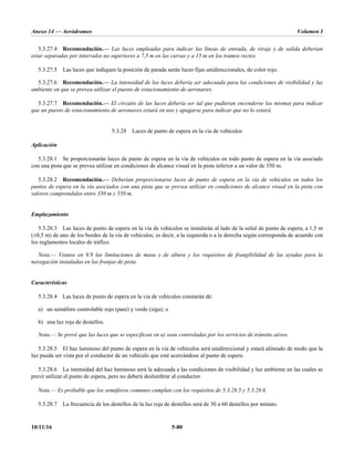 Anexo 14 — Aeródromos Volumen I
10/11/16 5-80
5.3.27.4 Recomendación.— Las luces empleadas para indicar las líneas de entrada, de viraje y de salida deberían
estar separadas por intervalos no superiores a 7,5 m en las curvas y a 15 m en los tramos rectos.
5.3.27.5 Las luces que indiquen la posición de parada serán luces fijas unidireccionales, de color rojo.
5.3.27.6 Recomendación.— La intensidad de las luces debería ser adecuada para las condiciones de visibilidad y luz
ambiente en que se prevea utilizar el puesto de estacionamiento de aeronaves.
5.3.27.7 Recomendación.— El circuito de las luces debería ser tal que pudieran encenderse las mismas para indicar
que un puesto de estacionamiento de aeronaves estará en uso y apagarse para indicar que no lo estará.
5.3.28 Luces de punto de espera en la vía de vehículos
Aplicación
5.3.28.1 Se proporcionarán luces de punto de espera en la vía de vehículos en todo punto de espera en la vía asociado
con una pista que se prevea utilizar en condiciones de alcance visual en la pista inferior a un valor de 350 m.
5.3.28.2 Recomendación.— Deberían proporcionarse luces de punto de espera en la vía de vehículos en todos los
puntos de espera en la vía asociados con una pista que se prevea utilizar en condiciones de alcance visual en la pista con
valores comprendidos entre 350 m y 550 m.
Emplazamiento
5.3.28.3 Las luces de punto de espera en la vía de vehículos se instalarán al lado de la señal de punto de espera, a 1,5 m
(±0,5 m) de uno de los bordes de la vía de vehículos, es decir, a la izquierda o a la derecha según corresponda de acuerdo con
los reglamentos locales de tráfico.
Nota.— Véanse en 9.9 las limitaciones de masa y de altura y los requisitos de frangibilidad de las ayudas para la
navegación instaladas en las franjas de pista.
Características
5.3.28.4 Las luces de punto de espera en la vía de vehículos constarán de:
a) un semáforo controlable rojo (pare) y verde (siga); o
b) una luz roja de destellos.
Nota.— Se prevé que las luces que se especifican en a) sean controladas por los servicios de tránsito aéreo.
5.3.28.5 El haz luminoso del punto de espera en la vía de vehículos será unidireccional y estará alineado de modo que la
luz pueda ser vista por el conductor de un vehículo que esté acercándose al punto de espera.
5.3.28.6 La intensidad del haz luminoso será la adecuada a las condiciones de visibilidad y luz ambiente en las cuales se
prevé utilizar el punto de espera, pero no deberá deslumbrar al conductor.
Nota.— Es probable que los semáforos comunes cumplan con los requisitos de 5.3.28.5 y 5.3.28.6.
5.3.28.7 La frecuencia de los destellos de la luz roja de destellos será de 30 a 60 destellos por minuto.
 