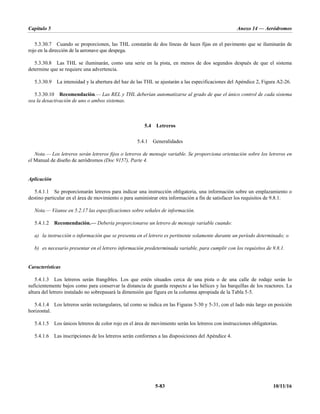 Capítulo 5 Anexo 14 — Aeródromos
5-83 10/11/16
5.3.30.7 Cuando se proporcionen, las THL constarán de dos líneas de luces fijas en el pavimento que se iluminarán de
rojo en la dirección de la aeronave que despega.
5.3.30.8 Las THL se iluminarán, como una serie en la pista, en menos de dos segundos después de que el sistema
determine que se requiere una advertencia.
5.3.30.9 La intensidad y la abertura del haz de las THL se ajustarán a las especificaciones del Apéndice 2, Figura A2-26.
5.3.30.10 Recomendación.— Las REL y THL deberían automatizarse al grado de que el único control de cada sistema
sea la desactivación de uno o ambos sistemas.
5.4 Letreros
5.4.1 Generalidades
Nota.— Los letreros serán letreros fijos o letreros de mensaje variable. Se proporciona orientación sobre los letreros en
el Manual de diseño de aeródromos (Doc 9157), Parte 4.
Aplicación
5.4.1.1 Se proporcionarán letreros para indicar una instrucción obligatoria, una información sobre un emplazamiento o
destino particular en el área de movimiento o para suministrar otra información a fin de satisfacer los requisitos de 9.8.1.
Nota.— Véanse en 5.2.17 las especificaciones sobre señales de información.
5.4.1.2 Recomendación.— Debería proporcionarse un letrero de mensaje variable cuando:
a) la instrucción o información que se presenta en el letrero es pertinente solamente durante un período determinado; o
b) es necesario presentar en el letrero información predeterminada variable, para cumplir con los requisitos de 9.8.1.
Características
5.4.1.3 Los letreros serán frangibles. Los que estén situados cerca de una pista o de una calle de rodaje serán lo
suficientemente bajos como para conservar la distancia de guarda respecto a las hélices y las barquillas de los reactores. La
altura del letrero instalado no sobrepasará la dimensión que figura en la columna apropiada de la Tabla 5-5.
5.4.1.4 Los letreros serán rectangulares, tal como se indica en las Figuras 5-30 y 5-31, con el lado más largo en posición
horizontal.
5.4.1.5 Los únicos letreros de color rojo en el área de movimiento serán los letreros con instrucciones obligatorias.
5.4.1.6 Las inscripciones de los letreros serán conformes a las disposiciones del Apéndice 4.
 