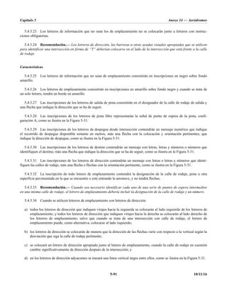Capítulo 5 Anexo 14 — Aeródromos
5-91 10/11/16
5.4.3.23 Los letreros de información que no sean los de emplazamiento no se colocarán junto a letreros con instruc-
ciones obligatorias.
5.4.3.24 Recomendación.— Los letreros de dirección, las barreras u otras ayudas visuales apropiadas que se utilicen
para identificar una intersección en forma de “T” deberían colocarse en el lado de la intersección que está frente a la calle
de rodaje.
Características
5.4.3.25 Los letreros de información que no sean de emplazamiento consistirán en inscripciones en negro sobre fondo
amarillo.
5.4.3.26 Los letreros de emplazamiento consistirán en inscripciones en amarillo sobre fondo negro y cuando se trata de
un solo letrero, tendrá un borde en amarillo.
5.4.3.27 Las inscripciones de los letreros de salida de pista consistirán en el designador de la calle de rodaje de salida y
una flecha que indique la dirección que se ha de seguir.
5.4.3.28 Las inscripciones de los letreros de pista libre representarán la señal de punto de espera de la pista, confi-
guración A, como se ilustra en la Figura 5-31.
5.4.3.29 Las inscripciones de los letreros de despegue desde intersección contendrán un mensaje numérico que indique
el recorrido de despegue disponible restante en metros, más una flecha con la colocación y orientación pertinentes, que
indique la dirección de despegue, como se ilustra en la Figura 5-31.
5.4.3.30 Las inscripciones de los letreros de destino contendrán un mensaje con letras, letras y números o números que
identifiquen el destino, más una flecha que indique la dirección que se ha de seguir, como se ilustra en la Figura 5-31.
5.4.3.31 Las inscripciones de los letreros de dirección contendrán un mensaje con letras o letras y números que identi-
fiquen las calles de rodaje, más una flecha o flechas con la orientación pertinente, como se ilustra en la Figura 5-31.
5.4.3.32 La inscripción de todo letrero de emplazamiento contendrá la designación de la calle de rodaje, pista u otra
superficie pavimentada en la que se encuentre o esté entrando la aeronave, y no tendrá flechas.
5.4.3.33 Recomendación.— Cuando sea necesario identificar cada uno de una serie de puntos de espera intermedios
en una misma calle de rodaje, el letrero de emplazamiento debería incluir la designación de la calle de rodaje y un número.
5.4.3.34 Cuando se utilicen letreros de emplazamiento con letreros de dirección:
a) todos los letreros de dirección que indiquen virajes hacia la izquierda se colocarán al lado izquierdo de los letreros de
emplazamiento, y todos los letreros de dirección que indiquen virajes hacia la derecha se colocarán al lado derecho de
los letreros de emplazamiento, salvo que cuando se trata de una intersección con calle de rodaje, el letrero de
emplazamiento puede, como alternativa, colocarse al lado izquierdo;
b) los letreros de dirección se colocarán de manera que la dirección de las flechas varíe con respecto a la vertical según la
desviación que siga la calle de rodaje pertinente;
c) se colocará un letrero de dirección apropiado junto al letrero de emplazamiento, cuando la calle de rodaje en cuestión
cambie significativamente de dirección después de la intersección; y
d) en los letreros de dirección adyacentes se trazará una línea vertical negra entre ellos, como se ilustra en la Figura 5-31.
 