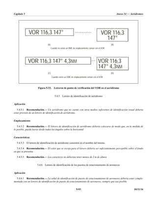 Capítulo 5 Anexo 14 — Aeródromos
5-93 10/11/16
Figura 5-33. Letreros de punto de verificación del VOR en el aeródromo
5.4.5 Letrero de identificación de aeródromo
Aplicación
5.4.5.1 Recomendación.— Un aeródromo que no cuente con otros medios suficientes de identificación visual debería
estar provisto de un letrero de identificación de aeródromo.
Emplazamiento
5.4.5.2 Recomendación.— El letrero de identificación de aeródromo debería colocarse de modo que, en la medida de
lo posible, pueda leerse desde todos los ángulos sobre la horizontal.
Características
5.4.5.3 El letrero de identificación de aeródromo consistirá en el nombre del mismo.
5.4.5.4 Recomendación.— El color que se escoja para el letrero debería ser suficientemente perceptible sobre el fondo
en que se presenta.
5.4.5.5 Recomendación.— Los caracteres no deberían tener menos de 3 m de altura.
5.4.6 Letrero de identificación de los puestos de estacionamiento de aeronaves
Aplicación
5.4.6.1 Recomendación.— La señal de identificación de puesto de estacionamiento de aeronaves debería estar comple-
mentada con un letrero de identificación de puesto de estacionamiento de aeronaves, siempre que sea posible.
Cuando no existe un DME de emplazamiento común con el VOR
Cuando existe un DME de emplazamiento común con el VOR
VOR 116,3 147°
VOR 116,3 147° 4,3NM VOR 116,3
147° 4,3NM
VOR 116,3
147°
(A) (B)
(D)
(C)
• • • • • • • • • • • • • •
• • •
 