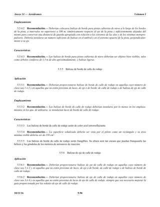 Anexo 14 — Aeródromos Volumen I
10/11/16 5-96
Emplazamiento
5.5.4.2 Recomendación.— Deberían colocarse balizas de borde para pistas cubiertas de nieve a lo largo de los bordes
de la pista, a intervalos no superiores a 100 m, simétricamente respecto al eje de la pista y suficientemente alejadas del
mismo para conservar una distancia de guarda apropiada con relación a los extremos de las alas y de los sistemas motopro-
pulsores. Debería instalarse un número suficiente de balizas en el umbral y en el extremo opuesto de la pista, perpendicular-
mente a su eje.
Características
5.5.4.3 Recomendación.— Las balizas de borde para pistas cubiertas de nieve deberían ser objetos bien visibles, tales
como árboles coníferos de 1,5 m de alto aproximadamente, o balizas ligeras.
5.5.5 Balizas de borde de calle de rodaje
Aplicación
5.5.5.1 Recomendación.— Deberían proporcionarse balizas de borde de calle de rodaje en aquellas cuyo número de
clave sea 1 ó 2 y en aquellas que no estén provistas de luces, de eje o de borde, de calle de rodaje o de balizas de eje de calle
de rodaje.
Emplazamiento
5.5.5.2 Recomendación.— Las balizas de borde de calle de rodaje deberían instalarse por lo menos en los emplaza-
mientos en los que, de utilizarse, se instalarían luces de borde de calle de rodaje.
Características
5.5.5.3 Las balizas de borde de calle de rodaje serán de color azul retrorreflectante.
5.5.5.4 Recomendación.— La superficie señalizada debería ser vista por el piloto como un rectángulo y su área
mínima visible debería ser de 150 cm2
.
5.5.5.5 Las balizas de borde de calle de rodaje serán frangibles. Su altura será tan escasa que puedan franquearla las
hélices y las góndolas de los motores de aeronaves de reacción.
5.5.6 Balizas de eje de calle de rodaje
Aplicación
5.5.6.1 Recomendación.— Deberían proporcionarse balizas de eje de calle de rodaje en aquellas cuyo número de
clave sea 1 ó 2 y en aquellas que no estén provistas de luces, de eje o de borde, de calle de rodaje o de balizas de borde de
calle de rodaje.
5.5.6.2 Recomendación.— Deberían proporcionarse balizas de eje de calle de rodaje en aquellas cuyo número de
clave sea 3 ó 4 y en aquellas que no estén provistas de luces de eje de calle de rodaje, siempre que sea necesario mejorar la
guía proporcionada por las señales de eje de calle de rodaje.
 