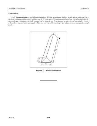 Anexo 14 — Aeródromos Volumen I
10/11/16 5-98
Características
5.5.8.3 Recomendación.— Las balizas delimitadoras deberían ser de forma similar a la indicada en la Figura 5-34 o
de forma cónica cuyas dimensiones mínimas sean de 50 cm de alto y 75 cm de diámetro en la base. Las balizas deberían ser
de un color que contraste con el fondo contra el cual se hayan de ver. Debería usarse un solo color, el anaranjado o el rojo,
o dos colores que contrasten, anaranjado y blanco, o bien rojo y blanco, siempre que tales colores no se confundan con el
fondo.
Figura 5-34. Balizas delimitadoras
_____________________
1 m
0
,
5
m
3
m
 
