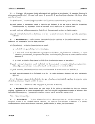 Anexo 14 — Aeródromos Volumen I
10/11/16 6-2
6.1.1.6 Se señalará todo obstáculo fijo que sobresalga de una superficie de aproximación o de transición, dentro de la
distancia comprendida entre 3 000 m y el borde interior de la superficie de aproximación, y se iluminará si la pista se utiliza
de noche, salvo que:
a) el señalamiento y la iluminación pueden omitirse cuando el obstáculo esté apantallado por otro obstáculo fijo;
b) puede omitirse el señalamiento cuando el obstáculo esté iluminado de día por luces de obstáculos de mediana
intensidad de Tipo A, y su altura por encima del nivel de la superficie adyacente no exceda de 150 m;
c) puede omitirse el señalamiento cuando el obstáculo esté iluminado de día por luces de alta intensidad; y
d) puede omitirse la iluminación si el obstáculo es un faro y un estudio aeronáutico demuestra que la luz que emite es
suficiente.
6.1.1.7 Recomendación.— Debería señalarse todo obstáculo fijo que sobresalga de una superficie horizontal y debería
iluminarse, si el aeródromo se utiliza de noche, salvo que:
a) el señalamiento y la iluminación pueden omitirse cuando:
1) el obstáculo esté apantallado por otro obstáculo fijo; o
2) se trate de un circuito muy obstaculizado por objetos inamovibles o por prominencias del terreno, y se hayan
establecido procedimientos para garantizar márgenes verticales seguros por debajo de las trayectorias de vuelo
prescritas; o
3) un estudio aeronáutico demuestre que el obstáculo no tiene importancia para las operaciones;
b) puede omitirse el señalamiento cuando el obstáculo esté iluminado de día por luces de obstáculos de mediana inten-
sidad de Tipo A, y su altura por encima del nivel de la superficie adyacente no exceda de 150 m;
c) puede omitirse el señalamiento cuando el obstáculo esté iluminado de día por luces de alta intensidad; y
d) puede omitirse la iluminación si el obstáculo es un faro y un estudio aeronáutico demuestra que la luz que emite es
suficiente.
6.1.1.8 Se señalará cada uno de los obstáculos fijos que sobresalgan por encima de la superficie de protección contra
obstáculos y se iluminará si la pista se utiliza de noche.
Nota.— Véase en 5.3.5 información sobre la superficie de protección de obstáculos.
6.1.1.9 Recomendación.— Otros objetos que estén dentro de las superficies limitadoras de obstáculos deberían
señalarse y/o iluminarse si un estudio aeronáutico indica que el objeto podría constituir un peligro para las aeronaves (esto
incluye los objetos adyacentes a rutas de vuelo visual, por ejemplo, una vía navegable o una carretera).
Nota.— Véase la nota de 4.2.2.
6.1.1.10 Recomendación.— Las líneas eléctricas elevadas, los cables suspendidos, etc., que atraviesen un río, una vía
navegable, un valle o una carretera deberían señalarse y sus torres de sostén señalarse e iluminarse si un estudio
aeronáutico indica que las líneas eléctricas o los cables pueden constituir un peligro para las aeronaves.
 