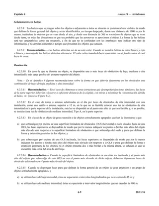 Capítulo 6 Anexo 14 — Aeródromos
6-9 10/11/16
Señalamiento con balizas
6.2.3.8 Las balizas que se pongan sobre los objetos o adyacentes a éstos se situarán en posiciones bien visibles, de modo
que definan la forma general del objeto y serán identificables, en tiempo despejado, desde una distancia de 1000 m por lo
menos, tratándose de objetos que se vean desde el aire, y desde una distancia de 300 m tratándose de objetos que se vean
desde tierra, en todas las direcciones en que sea probable que las aeronaves se aproximen al objeto. La forma de las balizas
será tan característica como sea necesario, a fin de que no se confundan con las empleadas para indicar otro tipo de
información, y no deberán aumentar el peligro que presenten los objetos que señalen.
6.2.3.9 Recomendación.— Las balizas deberían ser de un solo color. Cuando se instalen balizas de color blanco y rojo
o blanco y anaranjado, las balizas deberían alternarse. El color seleccionado debería contrastar con el fondo contra el cual
haya de verse.
Iluminación
6.2.3.10 En caso de que se ilumine un objeto, se dispondrán una o más luces de obstáculos de baja, mediana o alta
intensidad lo más cerca posible del extremo superior del objeto.
Nota.— En el Apéndice 6 figuran recomendaciones sobre la forma en que debería disponerse en los obstáculos una
combinación de luces de baja, mediana o alta intensidad.
6.3.3.11 Recomendación.— En el caso de chimeneas u otras estructuras que desempeñen funciones similares, las luces
de la parte superior deberían colocarse a suficiente distancia de la cúspide, con miras a minimizar la contaminación debida
al humo, etc. (véase la Figura 6-2).
6.3.3.12 En el caso de torres o antenas señalizadas en el día por luces de obstáculos de alta intensidad con una
instalación, como una varilla o antena, superior a 12 m, en la que no es factible colocar una luz de obstáculos de alta
intensidad en la parte superior de la instalación, esta luz se dispondrá en el punto más alto en que sea factible y, si es posible,
se instalará una luz de obstáculos de mediana intensidad, Tipo A, en la parte superior.
6.2.3.13 En el caso de un objeto de gran extensión o de objetos estrechamente agrupados que han de iluminarse y que:
a) que sobresalgan por encima de una superficie limitadora de obstáculos (OLS) horizontal o estén situados fuera de una
OLS, las luces superiores se dispondrán de modo que por lo menos indiquen los puntos o bordes más altos del objeto
más elevado con respecto a la superficie limitadora de obstáculos o que sobresalga del suelo y para que definan la
forma y extensión generales de los objetos; y
b) que sobresalgan por encima de una OLS inclinada, las luces superiores se dispondrán de modo que por lo menos
indiquen los puntos o bordes más altos del objeto más elevado con respecto a la OLS y para que definan la forma y
extensión generales de los objetos. Si el objeto presenta dos o más bordes a la misma altura, se señalará el que se
encuentre más cerca del área de aterrizaje.
6.2.3.14 Recomendación.— Cuando la superficie limitadora de obstáculos en cuestión sea inclinada y el punto más
alto del objeto que sobresalga de esta OLS no sea el punto más elevado de dicho objeto, deberían disponerse luces de
obstáculo adicionales en el punto más elevado del objeto.
6.2.3.15 Cuando se dispongan luces para que definan la forma general de un objeto de gran extensión o un grupo de
objetos estrechamente agrupados, y
a) se utilicen luces de baja intensidad, éstas se espaciarán a intervalos longitudinales que no excedan de 45 m; y
b) se utilicen luces de mediana intensidad, éstas se espaciarán a intervalos longitudinales que no excedan de 900 m.
 