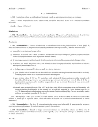 Anexo 14 — Aeródromos Volumen I
10/11/16 6-12
6.2.4 Turbinas eólicas
6.2.4.1 Las turbinas eólicas se señalizarán y/o iluminarán cuando se determine que constituyen un obstáculo.
Nota 1.— Pueden proporcionarse luces o señales donde, en opinión del Estado, dichas luces o señales se consideren
necesarias.
Nota 2..— Véanse 4.3.1 y 4.3.2.
Señalamiento
6.2.4.2 Recomendación.— Los álabes del rotor, la barquilla y los 2/3 superiores del mástil de soporte de las turbinas
eólicas deberían pintarse de color blanco, excepto cuando se indique de otro modo en un estudio aeronáutico.
Iluminación
6.2.4.3 Recomendación.— Cuando la iluminación se considere necesaria en los parques eólicos, es decir, grupos de
dos o más turbinas eólicas, los parques eólicos deberían considerarse como objeto extenso y deberían instalarse luces:
a) para definir el perímetro del parque eólico;
b) respetando, de acuerdo con 6.2.3.15, la distancia máxima entre las luces a lo largo del perímetro, excepto cuando una
evaluación específica demuestre que se requiere una distancia superior;
c) de manera que, cuando se utilicen luces de destellos, emitan destellos simultáneamente en todo el parque eólico;
d) de manera que, dentro del parque eólico, toda turbina de elevación significativamente mayor también se señalice
dondequiera que esté emplazada; y
e) en los lugares prescritos en a), b) y d), respetando los criterios siguientes:
i) para turbinas eólicas de menos de 150 m de altura total (la altura de la barquilla más la altura vertical del álabe),
deberían proporcionarse luces de mediana intensidad en la barquilla;
ii) para turbinas eólicas de 150 m a 315 m de altura total, además de la luz de mediana intensidad instalada en la
barquilla, debería proporcionarse una segunda luz que sirva de alternativa en caso de falla de la luz en
funcionamiento. Las luces deben instalarse asegurándose de que la potencia luminosa de cada luz no quede
obstruida por la otra; y
iii) además, para turbinas eólicas de 150 m a 315 m de altura total, debería proporcionarse un nivel intermedio, a la
mitad de la altura de la barquilla, de por lo menos tres luces de baja intensidad de Tipo E, según se especifica en
6.2.1.3. Si un estudio aeronáutico demuestra que las luces de baja intensidad de Tipo E no son apropiadas, pueden
utilizarse luces de baja intensidad de Tipo A o B.
Nota.— En el párrafo 6.2.4.3 e) no se tienen en cuenta turbinas eólicas de más de 315 m de altura total. Para dichas
turbinas, es posible que se requieran señales y luces adicionales de acuerdo con lo que se determine mediante un estudio
aeronáutico.
6.2.4.4 Recomendación.— Las luces de obstáculos deberían instalarse en la barquilla de manera que las aeronaves
que se aproximen desde cualquier dirección tengan una vista sin obstrucciones.
6.2.4.5 Recomendación.— Cuando se juzgue conveniente iluminar una sola turbina eólica o una hilera corta de
turbinas eólicas, la instalación de las luces debería hacerse según 6.2.4.3 e) o de acuerdo con lo que se determine mediante
un estudio aeronáutico.
 