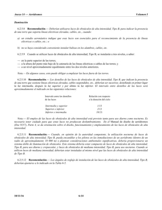 Anexo 14 — Aeródromos Volumen I
10/11/16 6-14
Iluminación
6.2.5.8 Recomendación.— Deberían utilizarse luces de obstáculos de alta intensidad, Tipo B, para indicar la presencia
de una torre que soporta líneas eléctricas elevadas, cables, etc., cuando:
a) un estudio aeronáutico indique que esas luces son esenciales para el reconocimiento de la presencia de líneas
eléctricas o cables, etc.; o
b) no se haya considerado conveniente instalar balizas en los alambres, cables, etc.
6.2.5.9 Cuando se utilicen luces de obstáculos de alta intensidad, Tipo B, se instalarán a tres niveles, a saber:
— en la parte superior de las torres;
— a la altura del punto más bajo de la catenaria de las líneas eléctricas o cables de las torres; y
— a un nivel aproximadamente equidistante entre los dos niveles anteriores.
Nota.— En algunos casos, esto puede obligar a emplazar las luces fuera de las torres.
6.2.5.10 Recomendación.— Los destellos de las luces de obstáculos de alta intensidad, Tipo B, que indican la presencia
de una torre que sostiene líneas eléctricas elevadas, cables suspendidos, etc., deberían ser sucesivos; destellando en primer lugar
la luz intermedia, después la luz superior y por último la luz inferior. El intervalo entre destellos de las luces será
aproximadamente el indicado en las siguientes relaciones:
Intervalo entre los destellos
de las luces
Relación con respecto
a la duración del ciclo
Intermedia y superior 1/13
Superior e inferior 2/13
Inferior e intermedia 10/13.
Nota.— El empleo de las luces de obstáculos de alta intensidad está previsto tanto para uso diurno como nocturno. Es
necesario tener cuidado para que estas luces no produzcan deslumbramiento. En el Manual de diseño de aeródromos
(Doc 9157), Parte 4, se da orientación sobre el diseño, funcionamiento y emplazamiento de las luces de obstáculos de alta
intensidad.
6.2.5.11 Recomendación.— Cuando, en opinión de la autoridad competente, la utilización nocturna de luces de
obstáculos de alta intensidad, Tipo B, pueda encandilar a los pilotos en las inmediaciones de un aeródromo (dentro de un
radio de aproximadamente 10 000 m) o plantear consideraciones ambientales significativas, debería proporcionarse un
sistema doble de iluminación de obstáculos. Este sistema debería estar compuesto de luces de obstáculos de alta intensidad,
Tipo B, para uso diurno y crepuscular, y luces de obstáculos de mediana intensidad, Tipo B, para uso nocturno. Cuando se
utilicen luces de mediana intensidad, deberían estar instaladas al mismo nivel que las luces de obstáculos de alta intensidad
de Tipo B.
6.2.5.12 Recomendación.— Los ángulos de reglaje de instalación de las luces de obstáculos de alta intensidad, Tipo B,
deberían ajustarse a lo indicado en la Tabla 6-5.
 