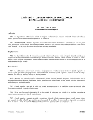ANEXO 14 — VOLUMEN I 7-1 10/11/16
CAPÍTULO 7. AYUDAS VISUALES INDICADORAS
DE ZONAS DE USO RESTRINGIDO
7.1 Pistas y calles de rodaje
cerradas en su totalidad o en parte
Aplicación
7.1.1 Se dispondrá una señal de zona cerrada en una pista o calle de rodaje, o en una parte de la pista o de la calle de
rodaje, que esté cerrada permanentemente para todas las aeronaves.
7.1.2 Recomendación.— Debería disponerse una señal de zona cerrada en una pista o calle de rodaje, o en una parte
de la pista o de la calle de rodaje, que esté temporalmente cerrada, si bien esa señal puede omitirse cuando el cierre sea de
corta duración y los servicios de tránsito aéreo den una advertencia suficiente.
Emplazamiento
7.1.3 Se dispondrá una señal de zona cerrada en cada extremo de la pista o parte de la pista declarada cerrada y se
dispondrán señales complementarias de tal modo que el intervalo máximo entre dos señales sucesivas no exceda de 300 m.
En una calle de rodaje se dispondrá una señal de zona cerrada por lo menos en cada extremo de la calle de rodaje o parte de la
calle de rodaje que esté cerrada.
Características
7.1.4 La señal de zona cerrada tendrá la forma y las proporciones especificadas en la ilustración a) de la Figura 7-1 si
está en la pista, y la forma y las proporciones especificadas en la ilustración b) de la Figura 7-1 si está en la calle de rodaje.
La señal será blanca en la pista y amarilla en la calle de rodaje.
Nota.— Cuando una zona esté cerrada temporalmente, pueden utilizarse barreras frangibles o señales en las que se
utilicen materiales que no sean simplemente pintura para indicar el área cerrada, o bien pueden utilizarse para indicar
dicha área otros medios adecuados.
7.1.5 Cuando una pista o una calle de rodaje esté cerrada permanentemente en su totalidad o en parte, se borrarán todas
las señales normales de pista y de calle de rodaje.
7.1.6 No se hará funcionar la iluminación de la pista o calle de rodaje que esté cerrada en su totalidad o en parte, a
menos que sea necesario para fines de mantenimiento.
7.1.7 Cuando una pista o una calle de rodaje o parte de una pista o de calle de rodaje cerrada esté cortada por una pista o
por una calle de rodaje utilizable que se utilice de noche, además de las señales de zona cerrada se dispondrán luces de área
fuera de servicio a través de la entrada del área cerrada, a intervalos que no excedan de 3 m (véase 7.4.4).
 