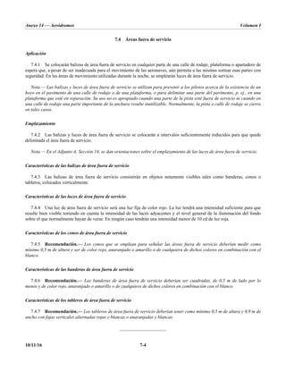 Anexo 14 — Aeródromos Volumen I
10/11/16 7-4
7.4 Áreas fuera de servicio
Aplicación
7.4.1 Se colocarán balizas de área fuera de servicio en cualquier parte de una calle de rodaje, plataforma o apartadero de
espera que, a pesar de ser inadecuada para el movimiento de las aeronaves, aún permita a las mismas sortear esas partes con
seguridad. En las áreas de movimiento utilizadas durante la noche, se emplearán luces de área fuera de servicio.
Nota.— Las balizas y luces de área fuera de servicio se utilizan para prevenir a los pilotos acerca de la existencia de un
hoyo en el pavimento de una calle de rodaje o de una plataforma, o para delimitar una parte del pavimento, p. ej., en una
plataforma que esté en reparación. Su uso no es apropiado cuando una parte de la pista esté fuera de servicio ni cuando en
una calle de rodaje una parte importante de la anchura resulte inutilizable. Normalmente, la pista o calle de rodaje se cierra
en tales casos.
Emplazamiento
7.4.2 Las balizas y luces de área fuera de servicio se colocarán a intervalos suficientemente reducidos para que quede
delimitada el área fuera de servicio.
Nota.— En el Adjunto A, Sección 14, se dan orientaciones sobre el emplazamiento de las luces de área fuera de servicio.
Características de las balizas de área fuera de servicio
7.4.3 Las balizas de área fuera de servicio consistirán en objetos netamente visibles tales como banderas, conos o
tableros, colocados verticalmente.
Características de las luces de área fuera de servicio
7.4.4 Una luz de área fuera de servicio será una luz fija de color rojo. La luz tendrá una intensidad suficiente para que
resulte bien visible teniendo en cuenta la intensidad de las luces adyacentes y el nivel general de la iluminación del fondo
sobre el que normalmente hayan de verse. En ningún caso tendrán una intensidad menor de 10 cd de luz roja.
Características de los conos de área fuera de servicio
7.4.5 Recomendación.— Los conos que se emplean para señalar las áreas fuera de servicio deberían medir como
mínimo 0,5 m de altura y ser de color rojo, anaranjado o amarillo o de cualquiera de dichos colores en combinación con el
blanco.
Características de las banderas de área fuera de servicio
7.4.6 Recomendación.— Las banderas de área fuera de servicio deberían ser cuadradas, de 0,5 m de lado por lo
menos y de color rojo, anaranjado o amarillo o de cualquiera de dichos colores en combinación con el blanco.
Características de los tableros de área fuera de servicio
7.4.7 Recomendación.— Los tableros de área fuera de servicio deberían tener como mínimo 0,5 m de altura y 0,9 m de
ancho con fajas verticales alternadas rojas y blancas o anaranjadas y blancas.
_____________________
 