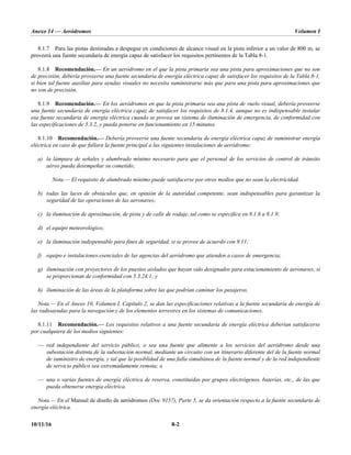Anexo 14 — Aeródromos Volumen I
10/11/16 8-2
8.1.7 Para las pistas destinadas a despegue en condiciones de alcance visual en la pista inferior a un valor de 800 m, se
proveerá una fuente secundaria de energía capaz de satisfacer los requisitos pertinentes de la Tabla 8-1.
8.1.8 Recomendación.— En un aeródromo en el que la pista primaria sea una pista para aproximaciones que no son
de precisión, debería proveerse una fuente secundaria de energía eléctrica capaz de satisfacer los requisitos de la Tabla 8-1,
si bien tal fuente auxiliar para ayudas visuales no necesita suministrarse más que para una pista para aproximaciones que
no son de precisión.
8.1.9 Recomendación.— En los aeródromos en que la pista primaria sea una pista de vuelo visual, debería proveerse
una fuente secundaria de energía eléctrica capaz de satisfacer los requisitos de 8.1.4, aunque no es indispensable instalar
esa fuente secundaria de energía eléctrica cuando se provea un sistema de iluminación de emergencia, de conformidad con
las especificaciones de 5.3.2, y pueda ponerse en funcionamiento en 15 minutos.
8.1.10 Recomendación.— Debería proveerse una fuente secundaria de energía eléctrica capaz de suministrar energía
eléctrica en caso de que fallara la fuente principal a las siguientes instalaciones de aeródromo:
a) la lámpara de señales y alumbrado mínimo necesario para que el personal de los servicios de control de tránsito
aéreo pueda desempeñar su cometido;
Nota.— El requisito de alumbrado mínimo puede satisfacerse por otros medios que no sean la electricidad.
b) todas las luces de obstáculos que, en opinión de la autoridad competente, sean indispensables para garantizar la
seguridad de las operaciones de las aeronaves;
c) la iluminación de aproximación, de pista y de calle de rodaje, tal como se especifica en 8.1.6 a 8.1.9;
d) el equipo meteorológico;
e) la iluminación indispensable para fines de seguridad, si se provee de acuerdo con 9.11;
f) equipo e instalaciones esenciales de las agencias del aeródromo que atienden a casos de emergencia;
g) iluminación con proyectores de los puestos aislados que hayan sido designados para estacionamiento de aeronaves, si
se proporcionan de conformidad con 5.3.24.1; y
h) iluminación de las áreas de la plataforma sobre las que podrían caminar los pasajeros.
Nota.— En el Anexo 10, Volumen I, Capítulo 2, se dan las especificaciones relativas a la fuente secundaria de energía de
las radioayudas para la navegación y de los elementos terrestres en los sistemas de comunicaciones.
8.1.11 Recomendación.— Los requisitos relativos a una fuente secundaria de energía eléctrica deberían satisfacerse
por cualquiera de los medios siguientes:
— red independiente del servicio público, o sea una fuente que alimente a los servicios del aeródromo desde una
subestación distinta de la subestación normal, mediante un circuito con un itinerario diferente del de la fuente normal
de suministro de energía, y tal que la posiblidad de una falla simultánea de la fuente normal y de la red independiente
de servicio público sea extremadamente remota; o
— una o varias fuentes de energía eléctrica de reserva, constituidas por grupos electrógenos, baterías, etc., de las que
pueda obtenerse energía eléctrica.
Nota.— En el Manual de diseño de aeródromos (Doc 9157), Parte 5, se da orientación respecto a la fuente secundaria de
energía eléctrica.
 