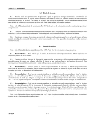 Anexo 14 — Aeródromos Volumen I
10/11/16 8-4
8.2 Diseño de sistemas
8.2.1 Para las pistas de aproximaciones de precisión y para las pistas de despegue destinadas a ser utilizadas en
condiciones de alcance visual en la pista inferior a un valor del orden de 550 m, los sistemas eléctricos de los sistemas de
suministro de energía, de las luces y de control de las luces que figuran en la Tabla 8-1 estarán diseñados de forma que en
caso de falla del equipo no se proporcione al piloto guía visual inadecuada ni información engañosa.
Nota.— En el Manual de diseño de aeródromos (Doc 9157), Parte 5, se da orientación sobre los medios de proporcionar
esta protección.
8.2.2 Cuando la fuente secundaria de energía de un aeródromo utilice sus propias líneas de transporte de energía, éstas
serán física y eléctricamente independientes con el fin de lograr el nivel de disponibilidad y autonomía necesarios.
8.2.3 Cuando una pista que forma parte de una ruta de rodaje normalizada disponga a la vez de luces de pista y de luces
de calle de rodaje, los sistemas de iluminación estarán interconectados para evitar que ambos tipos de luces puedan funcionar
simultáneamente.
8.3 Dispositivo monitor
Nota.— En el Manual de diseño de aeródromos (Doc 9157), Parte 5, se da orientación sobre esta materia.
8.3.1 Recomendación.— Para indicar que el sistema de iluminación está en funcionamiento debería emplearse un
dispositivo monitor de dicho sistema.
8.3.2 Cuando se utilizan sistemas de iluminación para controlar las aeronaves, dichos sistemas estarán controlados
automáticamente, de modo que indiquen toda falla de índole tal que pudiera afectar a las funciones de control. Esta
información se retransmitirá inmediatamente a la dependencia de servicios de tránsito aéreo.
8.3.3 Recomendación.— Cuando ocurra un cambio de funcionamiento de las luces, se debería proporcionar una
indicación en menos de dos segundos para la barra de parada en el punto de espera de la pista y en menos de cinco
segundos para todos los demás tipos de ayudas visuales.
8.3.4 Recomendación.— En el caso de pistas destinadas a ser utilizadas en condiciones de alcance visual en la pista
inferior a un valor del orden de 550 m, los sistemas de iluminación que figuran en la Tabla 8-1 deberían estar controlados
automáticamente de modo que indiquen si cualquiera de sus elementos funciona por debajo del mínimo especificado en
10.5.7 a 10.5.11, según corresponda. Esta información debería retransmitirse automáticamente al equipo de mantenimiento.
8.3.5 Recomendación.— En el caso de pistas destinadas a ser utilizadas en condiciones de alcance visual en la pista
inferior a un valor del orden de 550 m, los sistemas de iluminación que figuran en la Tabla 8-1 deberían estar controlados
automáticamente de modo que indiquen si cualquiera de sus elementos funciona por debajo del mínimo especificado por las
autoridades competentes para continuar las operaciones. Esta información debería retransmitirse automáticamente a la
dependencia del servicio de tránsito aéreo y aparecer en un lugar prominente.
Nota.— En el Manual de diseño de aeródromos (Doc 9157), Parte 5, se da orientación sobre la interfaz entre el control de
tránsito aéreo y el monitor de las ayudas visuales.
_____________________
 