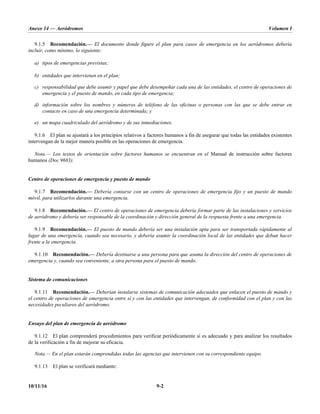 Anexo 14 — Aeródromos Volumen I
10/11/16 9-2
9.1.5 Recomendación.— El documento donde figure el plan para casos de emergencia en los aeródromos debería
incluir, como mínimo, lo siguiente:
a) tipos de emergencias previstas;
b) entidades que intervienen en el plan;
c) responsabilidad que debe asumir y papel que debe desempeñar cada una de las entidades, el centro de operaciones de
emergencia y el puesto de mando, en cada tipo de emergencia;
d) información sobre los nombres y números de teléfono de las oficinas o personas con las que se debe entrar en
contacto en caso de una emergencia determinada; y
e) un mapa cuadriculado del aeródromo y de sus inmediaciones.
9.1.6 El plan se ajustará a los principios relativos a factores humanos a fin de asegurar que todas las entidades existentes
intervengan de la mejor manera posible en las operaciones de emergencia.
Nota.— Los textos de orientación sobre factores humanos se encuentran en el Manual de instrucción sobre factores
humanos (Doc 9683).
Centro de operaciones de emergencia y puesto de mando
9.1.7 Recomendación.— Debería contarse con un centro de operaciones de emergencia fijo y un puesto de mando
móvil, para utilizarlos durante una emergencia.
9.1.8 Recomendación.— El centro de operaciones de emergencia debería formar parte de las instalaciones y servicios
de aeródromo y debería ser responsable de la coordinación y dirección general de la respuesta frente a una emergencia.
9.1.9 Recomendación.— El puesto de mando debería ser una instalación apta para ser transportada rápidamente al
lugar de una emergencia, cuando sea necesario, y debería asumir la coordinación local de las entidades que deban hacer
frente a la emergencia.
9.1.10 Recomendación.— Debería destinarse a una persona para que asuma la dirección del centro de operaciones de
emergencia y, cuando sea conveniente, a otra persona para el puesto de mando.
Sistema de comunicaciones
9.1.11 Recomendación.— Deberían instalarse sistemas de comunicación adecuados que enlacen el puesto de mando y
el centro de operaciones de emergencia entre sí y con las entidades que intervengan, de conformidad con el plan y con las
necesidades peculiares del aeródromo.
Ensayo del plan de emergencia de aeródromo
9.1.12 El plan comprenderá procedimientos para verificar periódicamente si es adecuado y para analizar los resultados
de la verificación a fin de mejorar su eficacia.
Nota.— En el plan estarán comprendidas todas las agencias que intervienen con su correspondiente equipo.
9.1.13 El plan se verificará mediante:
 