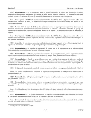 Capítulo 9 Anexo 14 — Aeródromos
9-7 10/11/16
9.2.12 Recomendación.— En los aeródromos donde se prevean operaciones de aviones más grandes que el tamaño
promedio de una categoría determinada, la cantidad de agua debería volver a calcularse y el volumen de agua para
producir espuma y el régimen de descarga de la solución de espuma deberían aumentarse en consecuencia.
Nota.— En el Capítulo 2 del Manual de servicios de aeropuertos (Doc 9137), Parte 1, figura orientación sobre cómo
determinar las cantidades de agua y el régimen de descarga basándose en el avión teóricamente más grande de una
categoría determinada.
9.2.13 A partir del 1 de enero de 2015, en los aeródromos donde se tengan previstas operaciones de aviones de
dimensión mayor que la promedio en una categoría determinada, se volverán a calcular las cantidades de agua y, por
consiguiente, se aumentarán la cantidad de agua para la producción de espuma y los regímenes de descarga de la solución de
espuma.
Nota.— En el Capítulo 2 del Manual de servicios de aeropuertos (Doc 9137), Parte 1, figura orientación sobre cómo
determinar las cantidades de agua y el régimen de descarga basándose en el largo total de los aviones de mayor longitud de
una categoría determinada.
9.2.14 La cantidad de concentrado de espuma que ha de transportarse por separado en los vehículos para producir la
espuma será proporcional a la cantidad de agua transportada y al concentrado de espuma elegido.
9.2.15 Recomendación.— La cantidad de concentrado de espuma que ha de transportarse en un vehículo debería
bastar para aplicar, como mínimo, dos cargas de solución de espuma.
9.2.16 Recomendación.— Deberían proporcionarse suministros de agua suplementarios para el reaprovisionamiento
rápido de los vehículos de salvamento y extinción de incendios en el lugar donde ocurra un accidente de aeronave.
9.2.17 Recomendación.— Cuando en un aeródromo se use una combinación de espumas de diferentes niveles de
eficacia, la cantidad total de agua que debe suministrarse para la producción de espuma debería calcularse para cada tipo
de espuma y la distribución de estas cantidades debería documentarse para cada vehículo y aplicarse al requisito global de
salvamento y extinción de incendios.
9.2.18 El régimen de descarga de la solución de espuma no deberá ser inferior a los regímenes indicados en la Tabla 9-2.
9.2.19 Los agentes complementarios cumplirán las especificaciones pertinentes de la Organización Internacional de
Normalización (ISO)*.
9.2.20 Recomendación.— El régimen de descarga de los agentes complementarios no debería ser inferior a los valores
que figuran en la Tabla 9-2.
9.2.21 Recomendación.— Los productos químicos secos en polvo sólo deberían sustituirse por un agente que tenga
una capacidad equivalente o mejor para extinguir todos los tipos de incendio en que esté previsto utilizar agentes comple-
mentarios.
Nota.— En el Manual de servicios de aeropuertos (Doc 9137), Parte 1, figura orientación sobre el uso de agentes comple-
mentarios.
9.2.22 Recomendación.— A los efectos de reabastecer los vehículos, debería mantenerse en el aeródromo una reserva
de concentrado de espuma equivalente al 200% de las cantidades indicadas en la Tabla 9-2.
Nota.— El concentrado de espuma en los vehículos del servicio de extinción de incendios que exceda de la cantidad
indicada en la Tabla 9-2 puede contribuir a la reserva.
*
Véase la publicación 7202 (Powder) de la ISO.
 