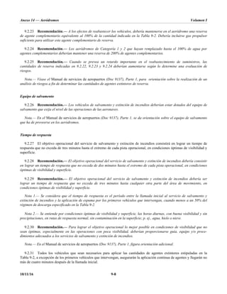 Anexo 14 — Aeródromos Volumen I
10/11/16 9-8
9.2.23 Recomendación.— A los efectos de reabastecer los vehículos, debería mantenerse en el aeródromo una reserva
de agente complementario equivalente al 100% de la cantidad indicada en la Tabla 9-2. Debería incluirse gas propulsor
suficiente para utilizar este agente complementario de reserva.
9.2.24 Recomendación.— Los aeródromos de Categoría 1 y 2 que hayan remplazado hasta el 100% de agua por
agentes complementarios deberían mantener una reserva de 200% de agentes complementarios.
9.2.25 Recomendación.— Cuando se prevea un retardo importante en el reabastecimiento de suministros, las
cantidades de reserva indicadas en 9.2.22, 9.2.23 y 9.2.24 deberían aumentarse según lo determine una evaluación de
riesgos.
Nota.— Véase el Manual de servicios de aeropuertos (Doc 9137), Parte 1, para orientación sobre la realización de un
análisis de riesgos a fin de determinar las cantidades de agentes extintores de reserva.
Equipo de salvamento
9.2.26 Recomendación.— Los vehículos de salvamento y extinción de incendios deberían estar dotados del equipo de
salvamento que exija el nivel de las operaciones de las aeronaves.
Nota.— En el Manual de servicios de aeropuertos (Doc 9137), Parte 1, se da orientación sobre el equipo de salvamento
que ha de proveerse en los aeródromos.
Tiempo de respuesta
9.2.27 El objetivo operacional del servicio de salvamento y extinción de incendios consistirá en lograr un tiempo de
respuesta que no exceda de tres minutos hasta el extremo de cada pista operacional, en condiciones óptimas de visibilidad y
superficie.
9.2.28 Recomendación.— El objetivo operacional del servicio de salvamento y extinción de incendios debería consistir
en lograr un tiempo de respuesta que no exceda de dos minutos hasta el extremo de cada pista operacional, en condiciones
óptimas de visibilidad y superficie.
9.2.29 Recomendación.— El objetivo operacional del servicio de salvamento y extinción de incendios debería ser
lograr un tiempo de respuesta que no exceda de tres minutos hasta cualquier otra parte del área de movimiento, en
condiciones óptimas de visibilidad y superficie.
Nota 1.— Se considera que el tiempo de respuesta es el período entre la llamada inicial al servicio de salvamento y
extinción de incendios y la aplicación de espuma por los primeros vehículos que intervengan, cuando menos a un 50% del
régimen de descarga especificado en la Tabla 9-2.
Nota 2.— Se entiende por condiciones óptimas de visibilidad y superficie, las horas diurnas, con buena visibilidad y sin
precipitaciones, en rutas de respuesta normal, sin contaminación en la superficie; p. ej., agua, hielo o nieve.
9.2.30 Recomendación.— Para lograr el objetivo operacional lo mejor posible en condiciones de visibilidad que no
sean óptimas, especialmente en las operaciones con poca visibilidad, deberían proporcionarse guía, equipo y/o proce-
dimientos adecuados a los servicios de salvamento y extinción de incendios.
Nota.— En el Manual de servicios de aeropuertos (Doc 9137), Parte 1, figura orientación adicional.
9.2.31 Todos los vehículos que sean necesarios para aplicar las cantidades de agentes extintores estipuladas en la
Tabla 9-2, a excepción de los primeros vehículos que intervengan, asegurarán la aplicación continua de agentes y llegarán no
más de cuatro minutos después de la llamada inicial.
 