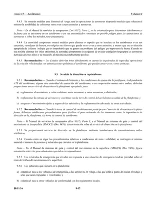 Anexo 14 — Aeródromos Volumen I
10/11/16 9-12
9.4.3 Se tomarán medidas para disminuir el riesgo para las operaciones de aeronaves adoptando medidas que reduzcan al
mínimo la posibilidad de colisiones entre aves y otros animales y aeronaves.
Nota.— En el Manual de servicios de aeropuertos (Doc 9137), Parte 3, se da orientación para determinar debidamente si
la fauna que se encuentra en un aeródromo o en sus proximidades constituye un posible peligro para las operaciones de
aeronaves y sobre los métodos para ahuyentarla.
9.4.4 La autoridad competente tomará medidas para eliminar o impedir que se instalen en los aeródromos o en sus
cercanías, vertederos de basura, o cualquier otra fuente que pueda atraer aves y otros animales, a menos que una evaluación
apropiada de la fauna indique que es improbable que se genere un problema del peligro que representa la fauna. Cuando no
sea posible eliminar los sitios existentes, la autoridad competente se asegurará de evaluar cualquier riesgo para las aeronaves
derivado de estos sitios y de reducirlo al máximo razonablemente posible.
9.4.5 Recomendación.— Los Estados deberían tener debidamente en cuenta las inquietudes de seguridad operacional
de la aviación relacionadas con urbanizaciones próximas al aeródromo que puedan atraer aves y otros animales.
9.5 Servicio de dirección en la plataforma
9.5.1 Recomendación.— Cuando el volumen del tránsito y las condiciones de operación lo justifiquen, la dependencia
ATS del aeródromo, alguna otra autoridad de operación del aeródromo, o en cooperación mutua entre ambas, deberían
proporcionar un servicio de dirección en la plataforma apropiado, para:
a) reglamentar el movimiento y evitar colisiones entre aeronaves y entre aeronaves y obstáculos;
b) reglamentar la entrada de aeronaves y coordinar con la torre de control del aeródromo su salida de la plataforma; y
c) asegurar el movimiento rápido y seguro de los vehículos y la reglamentación adecuada de otras actividades.
9.5.2 Recomendación.— Cuando la torre de control de aeródromo no participe en el servicio de dirección en la plata-
forma, deberían establecerse procedimientos para facilitar el paso ordenado de las aeronaves entre la dependencia de
dirección en la plataforma y la torre de control de aeródromo.
Nota.— El Manual de servicios de aeropuertos (Doc 9137), Parte 8, y el Manual de sistemas de guía y control del
movimiento en la superficie (SMGCS) (Doc 9476), dan orientación sobre el servicio de dirección en la plataforma.
9.5.3 Se proporcionará servicio de dirección en la plataforma mediante instalaciones de comunicaciones radio-
telefónicas.
9.5.4 Cuando estén en vigor los procedimientos relativos a condiciones de mala visibilidad, se restringirá al mínimo
esencial el número de personas y vehículos que circulen en la plataforma.
Nota.— En el Manual de sistemas de guía y control del movimiento en la superficie (SMGCS) (Doc 9476), figura
orientación sobre los procedimientos especiales correspondientes.
9.5.5 Los vehículos de emergencia que circulen en respuesta a una situación de emergencia tendrán prioridad sobre el
resto del tráfico de movimiento en la superficie.
9.5.6 Los vehículos que circulen en la plataforma:
a) cederán el paso a los vehículos de emergencia, a las aeronaves en rodaje, a las que estén a punto de iniciar el rodaje, y
a las que sean empujadas o remolcadas; y
b) cederán el paso a otros vehículos de conformidad con los reglamentos locales.
 