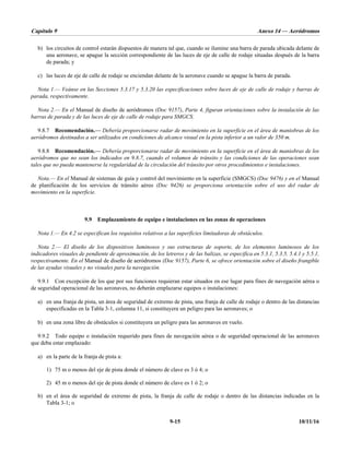 Capítulo 9 Anexo 14 — Aeródromos
9-15 10/11/16
b) los circuitos de control estarán dispuestos de manera tal que, cuando se ilumine una barra de parada ubicada delante de
una aeronave, se apague la sección correspondiente de las luces de eje de calle de rodaje situadas después de la barra
de parada; y
c) las luces de eje de calle de rodaje se enciendan delante de la aeronave cuando se apague la barra de parada.
Nota 1.— Veánse en las Secciones 5.3.17 y 5.3.20 las especificaciones sobre luces de eje de calle de rodaje y barras de
parada, respectivamente.
Nota 2.— En el Manual de diseño de aeródromos (Doc 9157), Parte 4, figuran orientaciones sobre la instalación de las
barras de parada y de las luces de eje de calle de rodaje para SMGCS.
9.8.7 Recomendación.— Debería proporcionarse radar de movimiento en la superficie en el área de maniobras de los
aeródromos destinados a ser utilizados en condiciones de alcance visual en la pista inferior a un valor de 350 m.
9.8.8 Recomendación.— Debería proporcionarse radar de movimiento en la superficie en el área de maniobras de los
aeródromos que no sean los indicados en 9.8.7, cuando el volumen de tránsito y las condiciones de las operaciones sean
tales que no pueda mantenerse la regularidad de la circulación del tránsito por otros procedimientos e instalaciones.
Nota.— En el Manual de sistemas de guía y control del movimiento en la superficie (SMGCS) (Doc 9476) y en el Manual
de planificación de los servicios de tránsito aéreo (Doc 9426) se proporciona orientación sobre el uso del radar de
movimiento en la superficie.
9.9 Emplazamiento de equipo e instalaciones en las zonas de operaciones
Nota 1.— En 4.2 se especifican los requisitos relativos a las superficies limitadoras de obstáculos.
Nota 2.— El diseño de los dispositivos luminosos y sus estructuras de soporte, de los elementos luminosos de los
indicadores visuales de pendiente de aproximación, de los letreros y de las balizas, se especifica en 5.3.1, 5.3.5, 5.4.1 y 5.5.1,
respectivamente. En el Manual de diseño de aeródromos (Doc 9157), Parte 6, se ofrece orientación sobre el diseño frangible
de las ayudas visuales y no visuales para la navegación.
9.9.1 Con excepción de los que por sus funciones requieran estar situados en ese lugar para fines de navegación aérea o
de seguridad operacional de las aeronaves, no deberán emplazarse equipos o instalaciones:
a) en una franja de pista, un área de seguridad de extremo de pista, una franja de calle de rodaje o dentro de las distancias
especificadas en la Tabla 3-1, columna 11, si constituyera un peligro para las aeronaves; o
b) en una zona libre de obstáculos si constituyera un peligro para las aeronaves en vuelo.
9.9.2 Todo equipo o instalación requerido para fines de navegación aérea o de seguridad operacional de las aeronaves
que deba estar emplazado:
a) en la parte de la franja de pista a:
1) 75 m o menos del eje de pista donde el número de clave es 3 ó 4; o
2) 45 m o menos del eje de pista donde el número de clave es 1 ó 2; o
b) en el área de seguridad de extremo de pista, la franja de calle de rodaje o dentro de las distancias indicadas en la
Tabla 3-1; o
 