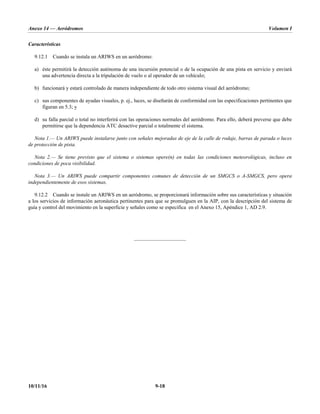 Anexo 14 — Aeródromos Volumen I
10/11/16 9-18
Características
9.12.1 Cuando se instala un ARIWS en un aeródromo:
a) éste permitirá la detección autónoma de una incursión potencial o de la ocupación de una pista en servicio y enviará
una advertencia directa a la tripulación de vuelo o al operador de un vehículo;
b) funcionará y estará controlado de manera independiente de todo otro sistema visual del aeródromo;
c) sus componentes de ayudas visuales, p. ej., luces, se diseñarán de conformidad con las especificaciones pertinentes que
figuran en 5.3; y
d) su falla parcial o total no interferirá con las operaciones normales del aeródromo. Para ello, deberá preverse que debe
permitirse que la dependencia ATC desactive parcial o totalmente el sistema.
Nota 1.— Un ARIWS puede instalarse junto con señales mejoradas de eje de la calle de rodaje, barras de parada o luces
de protección de pista.
Nota 2.— Se tiene previsto que el sistema o sistemas opere(n) en todas las condiciones meteorológicas, incluso en
condiciones de poca visibilidad.
Nota 3.— Un ARIWS puede compartir componentes comunes de detección de un SMGCS o A-SMGCS, pero opera
independientemente de esos sistemas.
9.12.2 Cuando se instale un ARIWS en un aeródromo, se proporcionará información sobre sus características y situación
a los servicios de información aeronáutica pertinentes para que se promulguen en la AIP, con la descripción del sistema de
guía y control del movimiento en la superficie y señales como se especifica en el Anexo 15, Apéndice 1, AD 2.9.
_____________________
 