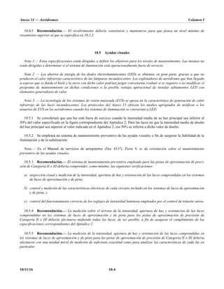 Anexo 14 — Aeródromos Volumen I
10/11/16 10-4
10.4.5 Recomendación.— El recubrimiento debería construirse y mantenerse para que posea un nivel mínimo de
rozamiento superior al que se especifica en 10.2.3.
10.5 Ayudas visuales
Nota 1.— Estas especificaciones están dirigidas a definir los objetivos para los niveles de mantenimiento. Las mismas no
están dirigidas a determinar si el sistema de iluminación está operacionalmente fuera de servicio.
Nota 2. — Los ahorros de energía de los diodos electroluminiscentes (LED) se obtienen, en gran parte, gracias a que no
producen el calor infrarrojo característico de las lámparas incandescentes. Los explotadores de aeródromo que han llegado
a esperar que se funda el hielo y la nieve con dicho calor podrían juzgar conveniente evaluar si se requiere o no modificar el
programa de mantenimiento en dichas condiciones o la posible ventaja operacional de instalar aditamentos LED con
elementos generadores de calor.
Nota 3. — La tecnología de los sistemas de visión mejorada (EVS) se apoya en la característica de generación de calor
infrarrojo de las luces incandescentes. Los protocolos del Anexo 15 ofrecen los medios apropiados de notificar a los
usuarios de EVS en los aeródromos cuando los sistemas de iluminación se conviertan a LED.
10.5.1 Se considerará que una luz está fuera de servicio cuando la intensidad media de su haz principal sea inferior al
50% del valor especificado en la figura correspondiente del Apéndice 2. Para las luces en que la intensidad media de diseño
del haz principal sea superior al valor indicado en el Apéndice 2, ese 50% se referirá a dicho valor de diseño.
10.5.2 Se empleará un sistema de mantenimiento preventivo de las ayudas visuales a fin de asegurar la fiabilidad de la
iluminación y de la señalización.
Nota.— En el Manual de servicios de aeropuertos (Doc 9137), Parte 9, se da orientación sobre el mantenimiento
preventivo de las ayudas visuales.
10.5.3 Recomendación.— El sistema de mantenimiento preventivo empleado para las pistas de aproximación de preci-
sión de Categoría II o III debería comprender, como mínimo, las siguientes verificaciones:
a) inspección visual y medición de la intensidad, apertura de haz y orientación de las luces comprendidas en los sistemas
de luces de aproximación y de pista;
b) control y medición de las características eléctricas de cada circuito incluido en los sistemas de luces de aproximación
y de pista; y
c) control del funcionamiento correcto de los reglajes de intensidad luminosa empleados por el control de tránsito aéreo.
10.5.4 Recomendación.— La medición sobre el terreno de la intensidad, apertura de haz y orientación de las luces
comprendidas en los sistemas de luces de aproximación y de pista para las pistas de aproximación de precisión de
Categoría II o III debería efectuarse midiendo todas las luces, de ser posible, a fin de asegurar el cumplimiento de las
especificaciones correspondientes del Apéndice 2.
10.5.5 Recomendación.— La medición de la intensidad, apertura de haz y orientación de las luces comprendidas en
los sistemas de luces de aproximación y de pista para las pistas de aproximación de precisión de Categoría II o III debería
efectuarse con una unidad móvil de medición de suficiente exactitud como para analizar las características de cada luz en
particular.
 