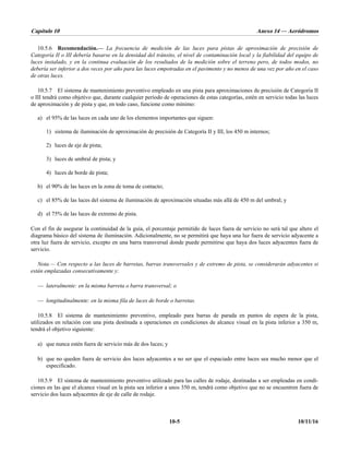 Capítulo 10 Anexo 14 — Aeródromos
10-5 10/11/16
10.5.6 Recomendación.— La frecuencia de medición de las luces para pistas de aproximación de precisión de
Categoría II o III debería basarse en la densidad del tránsito, el nivel de contaminación local y la fiabilidad del equipo de
luces instalado, y en la continua evaluación de los resultados de la medición sobre el terreno pero, de todos modos, no
debería ser inferior a dos veces por año para las luces empotradas en el pavimento y no menos de una vez por año en el caso
de otras luces.
10.5.7 El sistema de mantenimiento preventivo empleado en una pista para aproximaciones de precisión de Categoría II
o III tendrá como objetivo que, durante cualquier período de operaciones de estas categorías, estén en servicio todas las luces
de aproximación y de pista y que, en todo caso, funcione como mínimo:
a) el 95% de las luces en cada uno de los elementos importantes que siguen:
1) sistema de iluminación de aproximación de precisión de Categoría II y III, los 450 m internos;
2) luces de eje de pista;
3) luces de umbral de pista; y
4) luces de borde de pista;
b) el 90% de las luces en la zona de toma de contacto;
c) el 85% de las luces del sistema de iluminación de aproximación situadas más allá de 450 m del umbral; y
d) el 75% de las luces de extremo de pista.
Con el fin de asegurar la continuidad de la guía, el porcentaje permitido de luces fuera de servicio no será tal que altere el
diagrama básico del sistema de iluminación. Adicionalmente, no se permitirá que haya una luz fuera de servicio adyacente a
otra luz fuera de servicio, excepto en una barra transversal donde puede permitirse que haya dos luces adyacentes fuera de
servicio.
Nota.— Con respecto a las luces de barretas, barras transversales y de extremo de pista, se considerarán adyacentes si
están emplazadas consecutivamente y:
— lateralmente: en la misma barreta o barra transversal; o
— longitudinalmente: en la misma fila de luces de borde o barretas.
10.5.8 El sistema de mantenimiento preventivo, empleado para barras de parada en puntos de espera de la pista,
utilizados en relación con una pista destinada a operaciones en condiciones de alcance visual en la pista inferior a 350 m,
tendrá el objetivo siguiente:
a) que nunca estén fuera de servicio más de dos luces; y
b) que no queden fuera de servicio dos luces adyacentes a no ser que el espaciado entre luces sea mucho menor que el
especificado.
10.5.9 El sistema de mantenimiento preventivo utilizado para las calles de rodaje, destinadas a ser empleadas en condi-
ciones en las que el alcance visual en la pista sea inferior a unos 350 m, tendrá como objetivo que no se encuentren fuera de
servicio dos luces adyacentes de eje de calle de rodaje.
 