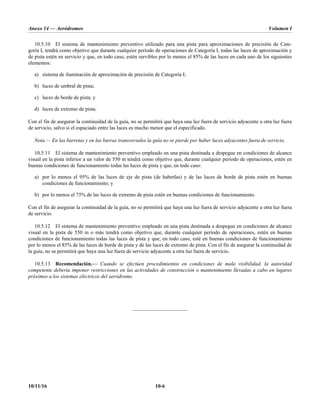 Anexo 14 — Aeródromos Volumen I
10/11/16 10-6
10.5.10 El sistema de mantenimiento preventivo utilizado para una pista para aproximaciones de precisión de Cate-
goría I, tendrá como objetivo que durante cualquier período de operaciones de Categoría I, todas las luces de aproximación y
de pista estén en servicio y que, en todo caso, estén servibles por lo menos el 85% de las luces en cada uno de los siguientes
elementos:
a) sistema de iluminación de aproximación de precisión de Categoría I;
b) luces de umbral de pista;
c) luces de borde de pista; y
d) luces de extremo de pista.
Con el fin de asegurar la continuidad de la guía, no se permitirá que haya una luz fuera de servicio adyacente a otra luz fuera
de servicio, salvo si el espaciado entre las luces es mucho menor que el especificado.
Nota.— En las barretas y en las barras transversales la guía no se pierde por haber luces adyacentes fuera de servicio.
10.5.11 El sistema de mantenimiento preventivo empleado en una pista destinada a despegue en condiciones de alcance
visual en la pista inferior a un valor de 550 m tendrá como objetivo que, durante cualquier período de operaciones, estén en
buenas condiciones de funcionamiento todas las luces de pista y que, en todo caso:
a) por lo menos el 95% de las luces de eje de pista (de haberlas) y de las luces de borde de pista estén en buenas
condiciones de funcionamiento; y
b) por lo menos el 75% de las luces de extremo de pista estén en buenas condiciones de funcionamiento.
Con el fin de asegurar la continuidad de la guía, no se permitirá que haya una luz fuera de servicio adyacente a otra luz fuera
de servicio.
10.5.12 El sistema de mantenimiento preventivo empleado en una pista destinada a despegue en condiciones de alcance
visual en la pista de 550 m o más tendrá como objetivo que, durante cualquier período de operaciones, estén en buenas
condiciones de funcionamiento todas las luces de pista y que, en todo caso, esté en buenas condiciones de funcionamiento
por lo menos el 85% de las luces de borde de pista y de las luces de extremo de pista. Con el fin de asegurar la continuidad de
la guía, no se permitirá que haya una luz fuera de servicio adyacente a otra luz fuera de servicio.
10.5.13 Recomendación.— Cuando se efectúen procedimientos en condiciones de mala visibilidad, la autoridad
competente debería imponer restricciones en las actividades de construcción o mantenimiento llevadas a cabo en lugares
próximos a los sistemas eléctricos del aeródromo.
_____________________
 