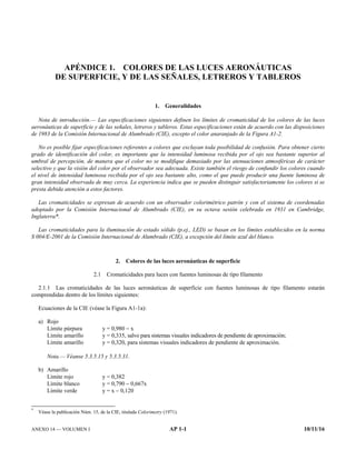 ANEXO 14 — VOLUMEN I AP 1-1 10/11/16
APÉNDICE 1. COLORES DE LAS LUCES AERONÁUTICAS
DE SUPERFICIE, Y DE LAS SEÑALES, LETREROS Y TABLEROS
1. Generalidades
Nota de introducción.— Las especificaciones siguientes definen los límites de cromaticidad de los colores de las luces
aeronáuticas de superficie y de las señales, letreros y tableros. Estas especificaciones están de acuerdo con las disposiciones
de 1983 de la Comisión Internacional de Alumbrado (CIE), excepto el color anaranjado de la Figura A1-2.
No es posible fijar especificaciones referentes a colores que excluyan toda posibilidad de confusión. Para obtener cierto
grado de identificación del color, es importante que la intensidad luminosa recibida por el ojo sea bastante superior al
umbral de percepción, de manera que el color no se modifique demasiado por las atenuaciones atmosféricas de carácter
selectivo y que la visión del color por el observador sea adecuada. Existe también el riesgo de confundir los colores cuando
el nivel de intensidad luminosa recibida por el ojo sea bastante alto, como el que puede producir una fuente luminosa de
gran intensidad observada de muy cerca. La experiencia indica que se pueden distinguir satisfactoriamente los colores si se
presta debida atención a estos factores.
Las cromaticidades se expresan de acuerdo con un observador colorimétrico patrón y con el sistema de coordenadas
adoptado por la Comisión Internacional de Alumbrado (CIE), en su octava sesión celebrada en 1931 en Cambridge,
Inglaterra*.
Las cromaticidades para la iluminación de estado sólido (p.ej., LED) se basan en los límites establecidos en la norma
S 004/E-2001 de la Comisión Internacional de Alumbrado (CIE), a excepción del límite azul del blanco.
2. Colores de las luces aeronáuticas de superficie
2.1 Cromaticidades para luces con fuentes luminosas de tipo filamento
2.1.1 Las cromaticidades de las luces aeronáuticas de superficie con fuentes luminosas de tipo filamento estarán
comprendidas dentro de los límites siguientes:
Ecuaciones de la CIE (véase la Figura A1-1a):
a) Rojo
Límite púrpura y = 0,980  x
Límite amarillo y = 0,335, salvo para sistemas visuales indicadores de pendiente de aproximación;
Límite amarillo y = 0,320, para sistemas visuales indicadores de pendiente de aproximación.
Nota.— Véanse 5.3.5.15 y 5.3.5.31.
b) Amarillo
Límite rojo y = 0,382
Límite blanco y = 0,790  0,667x
Límite verde y = x  0,120
*
Véase la publicación Núm. 15, de la CIE, titulada Colorimetry (1971).
 