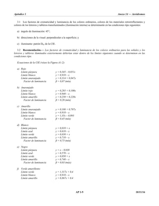 Apéndice 1 Anexo 14 — Aeródromos
AP 1-5 10/11/16
3.1 Los factores de cromaticidad y luminancia de los colores ordinarios, colores de los materiales retrorreflectantes y
colores de los letreros y tableros transiluminados (iluminación interna) se determinarán en las condiciones tipo siguientes:
a) ángulo de iluminación: 45°;
b) direcciones de la visual: perpendicular a la superficie; y
c) iluminante: patrón D65 de la CIE.
3.2 Recomendación.— Los factores de cromaticidad y luminancia de los colores ordinarios para las señales y los
letreros y tableros iluminados exteriormente deberían estar dentro de los límites siguientes cuando se determinen en las
condiciones tipo.
Ecuaciones de la CIE (véase la Figura A1-2):
a) Rojo
Límite púrpura y = 0,345 – 0,051x
Límite blanco y = 0,910 – x
Límite anaranjado y = 0,314 + 0,047x
Factor de luminancia ß = 0,07 (mín)
b) Anaranjado
Límite rojo y = 0,285 + 0,100x
Límite blanco y = 0,940 – x
Límite amarillo y = 0,250 + 0,220x
Factor de luminancia ß = 0,20 (mín)
c) Amarillo
Límite anaranjado y = 0,108 + 0,707x
Límite blanco y = 0,910 – x
Límite verde y = 1,35x – 0,093
Factor de luminancia ß = 0,45 (mín)
d) Blanco
Límite púrpura y = 0,010 + x
Límite azul y = 0,610 – x
Límite verde y = 0,030 + x
Límite amarillo y = 0,710 – x
Factor de luminancia ß = 0,75 (mín)
e) Negro
Límite púrpura y = x – 0,030
Límite azul y = 0,570 – x
Límite verde y = 0,050 + x
Límite amarillo y = 0,740 – x
Factor de luminancia ß = 0,03 (máx)
f) Verde amarillento
Límite verde y = 1,317x + 0,4
Límite blanco y = 0,910 – x
Límite amarillo y = 0,867x + 0,4
 