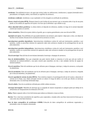 Anexo 14 — Aeródromos Volumen I
10/11/16 1-2
Aeródromo. Área definida de tierra o de agua (que incluye todas sus edificaciones, instalaciones y equipos) destinada total o
parcialmente a la llegada, salida y movimiento en superficie de aeronaves.
Aeródromo certificado. Aeródromo a cuyo explotador se le ha otorgado un certificado de aeródromo.
Alcance visual en la pista (RVR). Distancia hasta la cual el piloto de una aeronave que se encuentra sobre el eje de una pista
puede ver las señales de superficie de la pista o las luces que la delimitan o que señalan su eje.
Altura elipsoidal (altura geodésica). La altura relativa al elipsoide de referencia, medida a lo largo de la normal elipsoidal
exterior por el punto en cuestión.
Altura ortométrica. Altura de un punto relativa al geoide, que se expresa generalmente como una elevación MSL.
Apartadero de espera. Área definida en la que puede detenerse una aeronave, para esperar o dejar paso a otras, con objeto de
facilitar el movimiento eficiente de la circulación de las aeronaves en tierra.
Aproximaciones paralelas dependientes. Aproximaciones simultáneas a pistas de vuelo por instrumentos, paralelas o casi
paralelas, cuando se prescriben mínimos de separación radar entre aeronaves situadas en las prolongaciones de ejes de
pista adyacentes.
Aproximaciones paralelas independientes. Aproximaciones simultáneas a pistas de vuelo por instrumentos, paralelas o casi
paralelas, cuando no se prescriben mínimos de separación radar entre aeronaves situadas en las prolongaciones de ejes de
pista adyacentes.
Área de aterrizaje. Parte del área de movimiento destinada al aterrizaje o despegue de aeronaves.
Área de deshielo/antihielo. Área que comprende una parte interior donde se estaciona el avión que está por recibir el
tratamiento de deshielo/antihielo y una parte exterior para maniobrar con dos o más unidades móviles de equipo de
deshielo/antihielo.
Área de maniobras. Parte del aeródromo que ha de utilizarse para el despegue, aterrizaje y rodaje de aeronaves, excluyendo
las plataformas.
Área de movimiento. Parte del aeródromo que ha de utilizarse para el despegue, aterrizaje y rodaje de aeronaves, integrada
por el área de maniobras y las plataformas.
Área de seguridad de extremo de pista (RESA). Área simétrica respecto a la prolongación del eje de la pista y adyacente al
extremo de la franja, cuyo objeto principal consiste en reducir el riesgo de daños a un avión que efectúe un aterrizaje
demasiado corto o un aterrizaje demasiado largo.
Área de señales. Área de un aeródromo utilizada para exhibir señales terrestres.
Aterrizaje interrumpido. Maniobra de aterrizaje que se suspende de manera inesperada en cualquier punto por debajo de la
altitud/altura de franqueamiento de obstáculos (OCA/H).
Baliza. Objeto expuesto sobre el nivel del terreno para indicar un obstáculo o trazar un límite.
Barreta. Tres o más luces aeronáuticas de superficie, poco espaciadas y situadas sobre una línea transversal de forma que se
vean como una corta barra luminosa.
Base de datos cartográficos de aeródromos (AMDB). Colección de datos cartográficos de aeródromo organizados y
presentados como un conjunto estructurado.
 