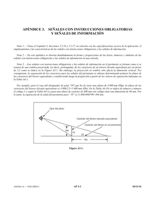 ANEXO 14 — VOLUMEN I AP 3-1 10/11/16
APÉNDICE 3. SEÑALES CON INSTRUCCIONES OBLIGATORIAS
Y SEÑALES DE INFORMACIÓN
Nota 1.— Véase el Capítulo 5, Secciones 5.2.16 y 5.2.17, en relación con las especificaciones acerca de la aplicación, el
emplazamiento y las características de las señales con instrucciones obligatorias y las señales de información.
Nota 2.— En este apéndice se ilustran detalladamente la forma y proporciones de las letras, números y símbolos de las
señales con instrucciones obligatorias y las señales de información en una retícula.
Nota 3. —Las señales con instrucciones obligatorias y las señales de información en el pavimento se forman como si se
tratara de una sombra proyectada, (es decir, prolongada), de los caracteres de un letrero elevado equivalente por un factor
de 2,5 como se indica en la Figura A3-1. Sin embargo, la proyección en sombra sólo afecta la dimensión vertical. Por
consiguiente, la separación de los caracteres para las señales del pavimento se obtiene determinando primero la altura de
los caracteres del letrero equivalente y estableciendo luego la proporción a partir de los valores de separación indicados en
la Tabla A4-1.
Por ejemplo, para el caso del designador de pista 10 que ha de tener una altura de 4 000 mm (Hlp), la altura de los
caracteres del letrero elevado equivalente es 4 000/2,5=1 600 mm (Hle). En la Tabla A4-1b) se indica de número a número
el código 1 y según la Tabla A4-1c) para una altura de carácter de 400 mm este código tiene una dimensión de 96 mm. Por
lo tanto, la separación de la señal del pavimento para “10” es (1 600/400)*96=384 mm.
Figura A3-1.
Carácter del letrero en el pavimento
Ojos del piloto
Carácter del letrero elevado equivalente
H p
l
10
25
H e
l
 