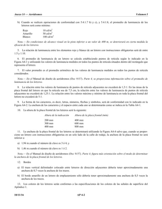 Anexo 14 — Aeródromos Volumen I
10/11/16 AP 4-2
b) Cuando se realicen operaciones de conformidad con 5.4.1.7 b) y c), y 5.4.1.8, el promedio de luminancia de los
letreros será como mínimo:
Rojo 10 cd/m2
Amarillo 50 cd/m2
Blanco 100 cd/m2
Nota.— En condiciones de alcance visual en la pista inferior a un valor de 400 m, se deteriorará en cierta medida la
eficacia de los letreros.
5. La relación de luminancia entre los elementos rojo y blanco de un letrero con instrucciones obligatorias será de entre
1:5 y 1:10.
6. El promedio de luminancia de un letrero se calcula estableciendo puntos de retícula según lo indicado en la
Figura A4-1 y utilizando los valores de luminancia medidos en todos los puntos de retícula situados dentro del rectángulo que
representa el letrero.
7. El valor promedio es el promedio aritmético de los valores de luminancia medidos en todos los puntos de retícula
considerados.
Nota.— En el Manual de diseño de aeródromos (Doc 9157), Parte 4, se proporciona información sobre el promedio de
luminancia de los letreros.
8. La relación entre los valores de luminancia de puntos de retícula adyacentes no excederá de 1,5:1. En las áreas de la
placa frontal del letrero en que la retícula sea de 7,5 cm, la relación entre los valores de luminancia de puntos de retícula
adyacentes no excederá de 1,25:1. La relación entre los valores máximo y mínimo de luminancia en toda la placa frontal del
letrero no excederá de 5:1.
9. La forma de los caracteres, es decir, letras, números, flechas y símbolos, será de conformidad con lo indicado en la
Figura A4-2. La anchura de los caracteres y el espacio entre cada uno se determinarán como se indica en la Tabla A4-1.
10. La altura de la placa frontal de los letreros será la siguiente:
Altura de la indicación Altura de la placa frontal (mín)
200 mm 400 mm
300 mm 600 mm
400 mm 800 mm
11. La anchura de la placa frontal de los letreros se determinará utilizando la Figura A4-4 salvo que, cuando se propor-
cione un letrero con instrucciones obligatorias en un solo lado de la calle de rodaje, la anchura de la placa frontal no será
inferior a:
a) 1,94 m cuando el número de clave es 3 ó 4; y
b) 1,46 m cuando el número de clave es 1 ó 2.
Nota.— En el Manual de diseño de aeródromos (Doc 9157), Parte 4, figura más orientación sobre el modo de determinar
la anchura de la placa frontal de los letreros.
12. Bordes
a) El trazo vertical delimitador colocado entre letreros de dirección adyacentes debería tener aproximadamente una
anchura de 0,7 veces la anchura de los trazos.
b) El borde amarillo de un letrero de emplazamiento sólo debería tener aproximadamente una anchura de 0,5 veces la
anchura de los trazos.
13. Los colores de los letreros serán conformes a las especificaciones de los colores de las señales de superficie del
Apéndice 1.
 