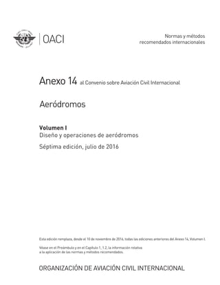 ORGANIZACIÓN DE AVIACIÓN CIVIL INTERNACIONAL
Anexo14
a la aplicación de las normas y métodos recomendados.
Véase en el Preámbulo y en el Capítulo 1, 1.2, la información relativa
Esta edición remplaza, desde el 10 de noviembre de 2016, todas las ediciones anteriores del Anexo 14, Volumen I.
Volumen I
Diseño y operaciones de aeródromos
Séptima edición, julio de 2016
al Convenio sobre Aviación Civil Internacional
Aeródromos
Normas y métodos
recomendados internacionales
 