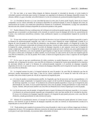 Adjunto A Anexo 14 — Aeródromos
ADJ A-3 10/11/16
2.3 Por otro lado, si un motor fallara después de haberse alcanzado la velocidad de decisión, el avión tendría la
velocidad y potencia suficientes para concluir el despegue con seguridad en la distancia de despegue disponible restante. No
obstante, debido a la gran velocidad, sería difícil detener el avión en la distancia de aceleración-parada disponible restante.
2.4 La velocidad de decisión no es una velocidad fija para un avión, pero el piloto puede elegirla, dentro de los límites
compatibles con los valores utilizables de la distancia disponible de aceleración-parada, la masa de despegue del avión, las
características de la pista y las condiciones atmosféricas reinantes en el aeródromo. Normalmente, se elige una velocidad de
decisión más alta cuando la distancia disponible de aceleración-parada es más grande.
2.5 Pueden obtenerse diversas combinaciones de la distancia de aceleración-parada requerida y de distancia de despegue
requerida que se acomoden a un determinado avión, teniendo en cuenta la masa de despegue del avión, las características de
la pista y las condiciones atmosféricas reinantes. Cada combinación requiere su correspondiente longitud de recorrido de
despegue.
2.6 El caso más corriente es aquél en que la velocidad de decisión es tal que la distancia de despegue requerida es igual a
la distancia de aceleración-parada requerida; este valor se conoce como longitud de campo compensado. Cuando no se
dispone de zona de parada ni de zona libre de obstáculos, esas distancias son ambas iguales a la longitud de la pista. Sin
embargo, si por el momento se prescinde de la distancia de aterrizaje, la pista no debe constituir esencialmente la totalidad de
la longitud de campo compensado, ya que el recorrido de despegue requerido es, por supuesto, menor que la longitud de
campo compensado. Por lo tanto, la longitud de campo compensado puede proveerse mediante una pista suplementada por
una zona libre de obstáculos y una zona de parada de igual longitud, en lugar de estar constituida en su totalidad por la pista.
Si la pista se utiliza para el despegue en ambos sentidos, ha de proveerse en cada extremo de la pista una longitud igual de
zona libre de obstáculos y de zona de parada. Por lo tanto, el ahorro de longitud de pista se hace a expensas de una longitud
total mayor.
2.7 En los casos en que por consideraciones de orden económico no pueda disponerse una zona de parada y, como
resultado sólo se disponga de una pista y una zona libre de obstáculos, la longitud de la pista (prescindiendo de los requisitos
de aterrizaje) debería ser igual a la distancia de aceleración-parada requerida o al recorrido de despegue requerido,
eligiéndose de los dos el que resulte mayor. La distancia de despegue disponible será la longitud de la pista más la longitud
de la zona libre de obstáculos.
2.8 La longitud mínima de pista y la longitud máxima de zona de parada o de zona libre de obstáculos que han de
proveerse, pueden determinarse como sigue, a base de los valores contenidos en el manual de vuelo del avión que se
considere más crítico desde el punto de vista de los requisitos de longitud de pista:
a) si la zona de parada es económicamente posible, las longitudes que han de proveerse son las correspondientes a la
longitud de campo compensado. La longitud de pista es igual a la del recorrido de despegue requerido, o a la distancia
de aterrizaje requerida, si es mayor. Si la distancia de aceleración-parada requerida es mayor que la longitud de pista
determinada de este modo, el exceso puede disponerse como zona de parada, situada generalmente en cada extremo de
la pista. Además, debe proveerse también una zona libre de obstáculos de la misma longitud que la zona de parada;
b) si no ha de proveerse zona de parada, la longitud de pista es igual a la distancia de aterrizaje requerida, o, si es mayor,
a la distancia de aceleración-parada requerida que corresponda al valor más bajo posible de la velocidad de decisión.
El exceso de la distancia de despegue requerida respecto a la longitud de pista puede proveerse como zona libre de
obstáculos, situada generalmente en cada extremo de la pista.
2.9 Además de la consideración anterior, el concepto de zonas libres de obstáculos puede aplicarse en ciertas circuns-
tancias a una situación en que la distancia de despegue requerida con todos los motores en funcionamiento exceda de la
requerida para el caso de falla de motor.
2.10 Puede perderse por completo la economía de las zonas de parada si, cada vez que se utilizan, tengan que nivelarse y
compactarse de nuevo. Por consiguiente, deberían construirse de manera que puedan resistir un número mínimo de cargas del
avión para el cual están destinadas, sin ocasionar daños estructurales al mismo.
 