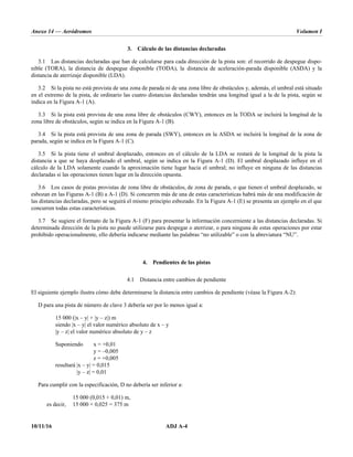 Anexo 14 — Aeródromos Volumen I
10/11/16 ADJ A-4
3. Cálculo de las distancias declaradas
3.1 Las distancias declaradas que han de calcularse para cada dirección de la pista son: el recorrido de despegue dispo-
nible (TORA), la distancia de despegue disponible (TODA), la distancia de aceleración-parada disponible (ASDA) y la
distancia de aterrizaje disponible (LDA).
3.2 Si la pista no está provista de una zona de parada ni de una zona libre de obstáculos y, además, el umbral está situado
en el extremo de la pista, de ordinario las cuatro distancias declaradas tendrán una longitud igual a la de la pista, según se
indica en la Figura A-1 (A).
3.3 Si la pista está provista de una zona libre de obstáculos (CWY), entonces en la TODA se incluirá la longitud de la
zona libre de obstáculos, según se indica en la Figura A-1 (B).
3.4 Si la pista está provista de una zona de parada (SWY), entonces en la ASDA se incluirá la longitud de la zona de
parada, según se indica en la Figura A-1 (C).
3.5 Si la pista tiene el umbral desplazado, entonces en el cálculo de la LDA se restará de la longitud de la pista la
distancia a que se haya desplazado el umbral, según se indica en la Figura A-1 (D). El umbral desplazado influye en el
cálculo de la LDA solamente cuando la aproximación tiene lugar hacia el umbral; no influye en ninguna de las distancias
declaradas si las operaciones tienen lugar en la dirección opuesta.
3.6 Los casos de pistas provistas de zona libre de obstáculos, de zona de parada, o que tienen el umbral desplazado, se
esbozan en las Figuras A-1 (B) a A-1 (D). Si concurren más de una de estas características habrá más de una modificación de
las distancias declaradas, pero se seguirá el mismo principio esbozado. En la Figura A-1 (E) se presenta un ejemplo en el que
concurren todas estas características.
3.7 Se sugiere el formato de la Figura A-1 (F) para presentar la información concerniente a las distancias declaradas. Si
determinada dirección de la pista no puede utilizarse para despegar o aterrizar, o para ninguna de estas operaciones por estar
prohibido operacionalmente, ello debería indicarse mediante las palabras “no utilizable” o con la abreviatura “NU”.
4. Pendientes de las pistas
4.1 Distancia entre cambios de pendiente
El siguiente ejemplo ilustra cómo debe determinarse la distancia entre cambios de pendiente (véase la Figura A-2):
D para una pista de número de clave 3 debería ser por lo menos igual a:
15 000 (|x – y| + |y – z|) m
siendo |x – y| el valor numérico absoluto de x – y
|y – z| el valor numérico absoluto de y – z
Suponiendo x = +0,01
y = –0,005
z = +0,005
resultará |x – y| = 0,015
|y – z| = 0,01
Para cumplir con la especificación, D no debería ser inferior a:
15 000 (0,015 + 0,01) m,
es decir, 15 000 × 0,025 = 375 m
 