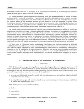 Adjunto A Anexo 14 — Aeródromos
ADJ A-11 10/11/16
humectador automático para que las mediciones de las características de rozamiento de la superficie puedan efectuarse
cuando la capa de agua sea de por lo menos de 1 mm de espesor.
7.5 Cuando se sospeche que las características de rozamiento de una pista pueden ser reducidas en razón de un drenaje
deficiente, debido a lo escaso de las pendientes o a la existencia de depresiones, debería efectuarse otra medición, esta vez en
circunstancias normales representativas de la lluvia en la localidad. Esta medición difiere de la anterior por el hecho de que,
por lo general, la altura del agua en las zonas de drenaje deficiente es mayor en el caso de la lluvia local. Por lo tanto, es más
factible, en el caso de la medición anterior, que los resultados permitan determinar cuáles son las áreas problemáticas con
valores de rozamiento bajos que podrían causar el hidroplaneo. Si las circunstancias no permiten efectuar mediciones en
condiciones normales representativas de la lluvia, puede simularse esta situación. (Véase la Sección 8).
7.6 Cuando se efectúan ensayos del rozamiento usando un dispositivo humectador automático de medición continua del
rozamiento, es importante observar que, a diferencia de las condiciones que se presentan con nieve compactada o hielo, en las
cuales se produce una variación muy limitada del coeficiente de rozamiento en función de la velocidad, en una pista mojada
generalmente se produce una disminución del rozamiento a medida que aumenta la velocidad. Sin embargo, a medida que
aumenta la velocidad disminuye el régimen de reducción del rozamiento. Entre los factores que afectan al coeficiente de
rozamiento entre el neumático y la superficie de la pista, la textura tiene particular importancia. Si la pista tiene una gran
macrotextura que permite que el agua escape por debajo del neumático, el rozamiento dependerá menos de la velocidad. En
cambio, si la superficie es de pequeña macrotextura, el rozamiento disminuye más rápidamente al aumentar la velocidad.
7.7 En el Anexo 14, Volumen I, se requiere que los Estados especifiquen el nivel mínimo de rozamiento por debajo del
cual deberían iniciarse medidas correctivas de mantenimiento. En cuanto a los criterios para las características de rozamiento
de la superficie de pistas con superficies nuevas o repavimentadas y la planificación de su mantenimiento, el Estado puede
establecer un nivel de planificación del mantenimiento, por debajo del cual deberían iniciarse medidas correctivas de
mantenimiento para mejorar el rozamiento. En el Manual de servicios de aeropuertos (Doc 9137), Parte 2, se proporciona
orientación para establecer el nivel previsto de mantenimiento y el nivel mínimo de rozamiento en la superficie de las pistas
en uso.
8. Características de drenaje del área de movimiento y las áreas adyacentes
8.1 Generalidades
8.1.1 El drenaje rápido del agua de la superficie es una consideración primordial para la seguridad operacional en el
diseño, la construcción y el mantenimiento de las áreas de movimiento y las áreas adyacentes. El objetivo es minimizar la
profundidad del agua en la superficie drenando el agua de la pista por el trayecto más corto posible y, particularmente, fuera
del área de la trayectoria de las ruedas. Hay dos procesos de drenaje distintos:
a) el drenaje natural del agua de la superficie que sale de la superficie del pavimento hasta que llegar al depósito final, tal
como un río u otra masa de agua; y
b) el drenaje dinámico del agua de la superficie atrapada debajo de un neumático en movimiento hasta que sale del área
de contacto entre el neumático y el suelo.
8.1.2 Ambos procesos pueden controlarse mediante:
a) diseño;
b) construcción; y
c) mantenimiento
de los pavimentos a fin de impedir la acumulación de agua en la superficie del pavimento.
 