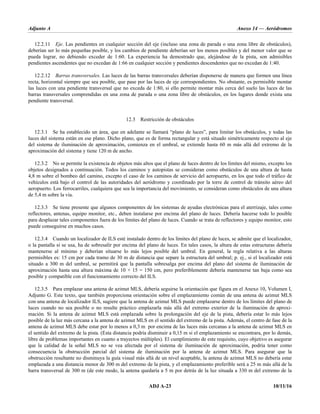 Adjunto A Anexo 14 — Aeródromos
ADJ A-23 10/11/16
12.2.11 Eje. Las pendientes en cualquier sección del eje (incluso una zona de parada o una zona libre de obstáculos),
deberían ser lo más pequeñas posible, y los cambios de pendiente deberían ser los menos posibles y del menor valor que se
pueda lograr, no debiendo exceder de 1:60. La experiencia ha demostrado que, alejándose de la pista, son admisibles
pendientes ascendentes que no excedan de 1:66 en cualquier sección y pendientes descendentes que no excedan de 1:40.
12.2.12 Barras transversales. Las luces de las barras transversales deberían disponerse de manera que formen una línea
recta, horizontal siempre que sea posible, que pase por las luces de eje correspondientes. No obstante, es permisible montar
las luces con una pendiente transversal que no exceda de 1:80, si ello permite montar más cerca del suelo las luces de las
barras transversales comprendidas en una zona de parada o una zona libre de obstáculos, en los lugares donde exista una
pendiente transversal.
12.3 Restricción de obstáculos
12.3.1 Se ha establecido un área, que en adelante se llamará “plano de luces”, para limitar los obstáculos, y todas las
luces del sistema están en ese plano. Dicho plano, que es de forma rectangular y está situado simétricamente respecto al eje
del sistema de iluminación de aproximación, comienza en el umbral, se extiende hasta 60 m más allá del extremo de la
aproximación del sistema y tiene 120 m de ancho.
12.3.2 No se permite la existencia de objetos más altos que el plano de luces dentro de los límites del mismo, excepto los
objetos designados a continuación. Todos los caminos y autopistas se consideran como obstáculos de una altura de hasta
4,8 m sobre el bombeo del camino, excepto el caso de los caminos de servicio del aeropuerto, en los que todo el tráfico de
vehículos está bajo el control de las autoridades del aeródromo y coordinado por la torre de control de tránsito aéreo del
aeropuerto. Los ferrocarriles, cualquiera que sea la importancia del movimiento, se consideran como obstáculos de una altura
de 5,4 m sobre la vía.
12.3.3 Se tiene presente que algunos componentes de los sistemas de ayudas electrónicas para el aterrizaje, tales como
reflectores, antenas, equipo monitor, etc., deben instalarse por encima del plano de luces. Debería hacerse todo lo posible
para desplazar tales componentes fuera de los límites del plano de luces. Cuando se trata de reflectores y equipo monitor, esto
puede conseguirse en muchos casos.
12.3.4 Cuando un localizador de ILS esté instalado dentro de los límites del plano de luces, se admite que el localizador,
o la pantalla si se usa, ha de sobresalir por encima del plano de luces. En tales casos, la altura de estas estructuras debería
mantenerse al mínimo y deberían situarse lo más lejos posible del umbral. En general, la regla relativa a las alturas
permisibles es: 15 cm por cada tramo de 30 m de distancia que separe la estructura del umbral; p. ej., si el localizador está
situado a 300 m del umbral, se permitirá que la pantalla sobresalga por encima del plano del sistema de iluminación de
aproximación hasta una altura máxima de 10 × 15 = 150 cm, pero preferiblemente debería mantenerse tan baja como sea
posible y compatible con el funcionamiento correcto del ILS.
12.3.5 Para emplazar una antena de azimut MLS, debería seguirse la orientación que figura en el Anexo 10, Volumen I,
Adjunto G. Este texto, que también proporciona orientación sobre el emplazamiento común de una antena de azimut MLS
con una antena de localizador ILS, sugiere que la antena de azimut MLS puede emplazarse dentro de los límites del plano de
luces cuando no sea posible o no resulte práctico emplazarla más allá del extremo exterior de la iluminación de aproxi-
mación. Si la antena de azimut MLS está emplazada sobre la prolongación del eje de la pista, debería estar lo más lejos
posible de la luz más cercana a la antena de azimut MLS en el sentido del extremo de la pista. Además, el centro de fase de la
antena de azimut MLS debe estar por lo menos a 0,3 m por encima de las luces más cercanas a la antena de azimut MLS en
el sentido del extremo de la pista. (Esta distancia podría disminuir a 0,15 m si el emplazamiento se encontrara, por lo demás,
libre de problemas importantes en cuanto a trayectos múltiples). El cumplimiento de este requisito, cuyo objetivo es asegurar
que la calidad de la señal MLS no se vea afectada por el sistema de iluminación de aproximación, podría tener como
consecuencia la obstrucción parcial del sistema de iluminación por la antena de azimut MLS. Para asegurar que la
obstrucción resultante no disminuya la guía visual más allá de un nivel aceptable, la antena de azimut MLS no debería estar
emplazada a una distancia menor de 300 m del extremo de la pista, y el emplazamiento preferible será a 25 m más allá de la
barra transversal de 300 m (de este modo, la antena quedaría a 5 m por detrás de la luz situada a 330 m del extremo de la
 