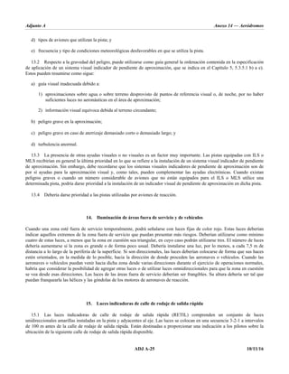 Adjunto A Anexo 14 — Aeródromos
ADJ A-25 10/11/16
d) tipos de aviones que utilizan la pista; y
e) frecuencia y tipo de condiciones meteorológicas desfavorables en que se utiliza la pista.
13.2 Respecto a la gravedad del peligro, puede utilizarse como guía general la ordenación contenida en la especificación
de aplicación de un sistema visual indicador de pendiente de aproximación, que se indica en el Capítulo 5, 5.3.5.1 b) a e).
Estos pueden resumirse como sigue:
a) guía visual inadecuada debido a:
1) aproximaciones sobre agua o sobre terreno desprovisto de puntos de referencia visual o, de noche, por no haber
suficientes luces no aeronáuticas en el área de aproximación;
2) información visual equívoca debida al terreno circundante;
b) peligro grave en la aproximación;
c) peligro grave en caso de aterrizaje demasiado corto o demasiado largo; y
d) turbulencia anormal.
13.3 La presencia de otras ayudas visuales o no visuales es un factor muy importante. Las pistas equipadas con ILS o
MLS recibirían en general la última prioridad en lo que se refiere a la instalación de un sistema visual indicador de pendiente
de aproximación. Sin embargo, debe recordarse que los sistemas visuales indicadores de pendiente de aproximación son de
por sí ayudas para la aproximación visual y, como tales, pueden complementar las ayudas electrónicas. Cuando existan
peligros graves o cuando un número considerable de aviones que no están equipados para el ILS o MLS utilice una
determinada pista, podría darse prioridad a la instalación de un indicador visual de pendiente de aproximación en dicha pista.
13.4 Debería darse prioridad a las pistas utilizadas por aviones de reacción.
14. Iluminación de áreas fuera de servicio y de vehículos
Cuando una zona esté fuera de servicio temporalmente, podrá señalarse con luces fijas de color rojo. Estas luces deberían
indicar aquellos extremos de la zona fuera de servicio que puedan presentar más riesgos. Deberían utilizarse como mínimo
cuatro de estas luces, a menos que la zona en cuestión sea triangular, en cuyo caso podrán utilizarse tres. El número de luces
debería aumentarse si la zona es grande o de forma poco usual. Debería instalarse una luz, por lo menos, a cada 7,5 m de
distancia a lo largo de la periferia de la superficie. Si son direccionales, las luces deberían colocarse de forma que sus haces
estén orientados, en la medida de lo posible, hacia la dirección de donde proceden las aeronaves o vehículos. Cuando las
aeronaves o vehículos puedan venir hacia dicha zona desde varias direcciones durante el ejercicio de operaciones normales,
habría que considerar la posibilidad de agregar otras luces o de utilizar luces omnidireccionales para que la zona en cuestión
se vea desde esas direcciones. Las luces de las áreas fuera de servicio deberían ser frangibles. Su altura debería ser tal que
puedan franquearla las hélices y las góndolas de los motores de aeronaves de reacción.
15. Luces indicadoras de calle de rodaje de salida rápida
15.1 Las luces indicadoras de calle de rodaje de salida rápida (RETIL) comprenden un conjunto de luces
unidireccionales amarillas instaladas en la pista y adyacentes al eje. Las luces se colocan en una secuencia 3-2-1 a intervalos
de 100 m antes de la calle de rodaje de salida rápida. Están destinadas a proporcionar una indicación a los pilotos sobre la
ubicación de la siguiente calle de rodaje de salida rápida disponible.
 