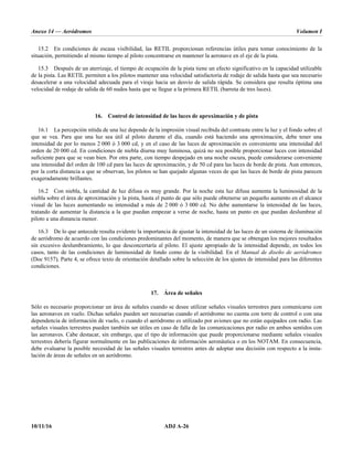 Anexo 14 — Aeródromos Volumen I
10/11/16 ADJ A-26
15.2 En condiciones de escasa visibilidad, las RETIL proporcionan referencias útiles para tomar conocimiento de la
situación, permitiendo al mismo tiempo al piloto concentrarse en mantener la aeronave en el eje de la pista.
15.3 Después de un aterrizaje, el tiempo de ocupación de la pista tiene un efecto significativo en la capacidad utilizable
de la pista. Las RETIL permiten a los pilotos mantener una velocidad satisfactoria de rodaje de salida hasta que sea necesario
desacelerar a una velocidad adecuada para el viraje hacia un desvío de salida rápida. Se considera que resulta óptima una
velocidad de rodaje de salida de 60 nudos hasta que se llegue a la primera RETIL (barreta de tres luces).
16. Control de intensidad de las luces de aproximación y de pista
16.1 La percepción nítida de una luz depende de la impresión visual recibida del contraste entre la luz y el fondo sobre el
que se vea. Para que una luz sea útil al piloto durante el día, cuando está haciendo una aproximación, debe tener una
intensidad de por lo menos 2 000 ó 3 000 cd, y en el caso de las luces de aproximación es conveniente una intensidad del
orden de 20 000 cd. En condiciones de niebla diurna muy luminosa, quizá no sea posible proporcionar luces con intensidad
suficiente para que se vean bien. Por otra parte, con tiempo despejado en una noche oscura, puede considerarse conveniente
una intensidad del orden de 100 cd para las luces de aproximación, y de 50 cd para las luces de borde de pista. Aun entonces,
por la corta distancia a que se observan, los pilotos se han quejado algunas veces de que las luces de borde de pista parecen
exageradamente brillantes.
16.2 Con niebla, la cantidad de luz difusa es muy grande. Por la noche esta luz difusa aumenta la luminosidad de la
niebla sobre el área de aproximación y la pista, hasta el punto de que sólo puede obtenerse un pequeño aumento en el alcance
visual de las luces aumentando su intensidad a más de 2 000 ó 3 000 cd. No debe aumentarse la intensidad de las luces,
tratando de aumentar la distancia a la que puedan empezar a verse de noche, hasta un punto en que puedan deslumbrar al
piloto a una distancia menor.
16.3 De lo que antecede resulta evidente la importancia de ajustar la intensidad de las luces de un sistema de iluminación
de aeródromo de acuerdo con las condiciones predominantes del momento, de manera que se obtengan los mejores resultados
sin excesivo deslumbramiento, lo que desconcertaría al piloto. El ajuste apropiado de la intensidad depende, en todos los
casos, tanto de las condiciones de luminosidad de fondo como de la visibilidad. En el Manual de diseño de aeródromos
(Doc 9157), Parte 4, se ofrece texto de orientación detallado sobre la selección de los ajustes de intensidad para las diferentes
condiciones.
17. Área de señales
Sólo es necesario proporcionar un área de señales cuando se desee utilizar señales visuales terrestres para comunicarse con
las aeronaves en vuelo. Dichas señales pueden ser necesarias cuando el aeródromo no cuenta con torre de control o con una
dependencia de información de vuelo, o cuando el aeródromo es utilizado por aviones que no están equipados con radio. Las
señales visuales terrestres pueden también ser útiles en caso de falla de las comunicaciones por radio en ambos sentidos con
las aeronaves. Cabe destacar, sin embargo, que el tipo de información que puede proporcionarse mediante señales visuales
terrestres debería figurar normalmente en las publicaciones de información aeronáutica o en los NOTAM. En consecuencia,
debe evaluarse la posible necesidad de las señales visuales terrestres antes de adoptar una decisión con respecto a la insta-
lación de áreas de señales en un aeródromo.
 