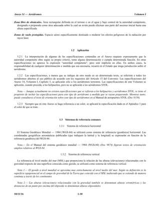 Anexo 14 — Aeródromos Volumen I
10/11/16 1-10
Zona libre de obstáculos. Área rectangular definida en el terreno o en el agua y bajo control de la autoridad competente,
designada o preparada como área adecuada sobre la cual un avión puede efectuar una parte del ascenso inicial hasta una
altura especificada.
Zonas de vuelo protegidas. Espacio aéreo específicamente destinado a moderar los efectos peligrosos de la radiación por
rayos láser.
1.2 Aplicación
1.2.1 La interpretación de algunas de las especificaciones contenidas en el Anexo requiere expresamente que la
autoridad competente obre según su propio criterio, tome alguna determinación o cumpla determinada función. En otras
especificaciones no aparece la expresión “autoridad competente”, pero está implícita en ellas. En ambos casos, la
responsabilidad de cualquier determinación o medida que sea necesaria, recaerá en el Estado que tenga jurisdicción sobre el
aeródromo.
1.2.2 Las especificaciones, a menos que se indique de otro modo en un determinado texto, se referirán a todos los
aeródromos abiertos al uso público de acuerdo con los requisitos del Artículo 15 del Convenio. Las especificaciones del
Anexo 14, Volumen I, Capítulo 3, se aplicarán sólo a los aeródromos terrestres. Las especificaciones de este Volumen se
aplicarán, cuando proceda, a los helipuertos, pero no se aplicarán a los aeródromos STOL.
Nota.— Aunque actualmente no existen especificaciones que se refieran a los helipuertos y aeródromos STOL, se tiene el
propósito de incluir las especificaciones para este tipo de aeródromo a medida que se vayan preparando. Mientras tanto,
puede consultarse el texto de orientación sobre este tipo de aeródromos en el Manual de aeropuertos STOL (Doc 9150).
1.2.3 Siempre que en este Anexo se haga referencia a un color, se aplicará la especificación dada en el Apéndice 1 para
el color de que se trate.
1.3 Sistemas de referencia comunes
1.3.1 Sistema de referencia horizontal
El Sistema Geodésico Mundial — 1984 (WGS-84) se utilizará como sistema de referencia (geodésica) horizontal. Las
coordenadas geográficas aeronáuticas publicadas (que indiquen la latitud y la longitud) se expresarán en función de la
referencia geodésica del WGS-84.
Nota.— En el Manual del sistema geodésico mundial — 1984 (WGS-84) (Doc 9674) figuran textos de orientación
amplios relativos al WGS-84.
1.3.2 Sistema de referencia vertical
La referencia al nivel medio del mar (MSL) que proporciona la relación de las alturas (elevaciones) relacionadas con la
gravedad respecto de una superficie conocida como geoide, se utilizará como sistema de referencia vertical.
Nota 1.— El geoide a nivel mundial se aproxima muy estrechamente al nivel medio del mar. Según su definición es la
superficie equipotencial en el campo de gravedad de la Tierra que coincide con el MSL inalterado que se extiende de manera
continua a través de los continentes.
Nota 2.— Las alturas (elevaciones) relacionadas con la gravedad también se denominan alturas ortométricas y las
distancias de un punto por encima del elipsoide se denominan alturas elipsoidales.
 