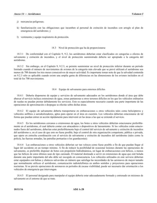 Anexo 14 — Aeródromos Volumen I
10/11/16 ADJ A-28
j) mercancías peligrosas;
k) familiarización con las obligaciones que incumben al personal de extinción de incendios con arreglo al plan de
emergencia del aeródromo; y
l) vestimenta y equipo respiratorio de protección.
18.3 Nivel de protección que ha de proporcionarse
18.3.1 De conformidad con el Capítulo 9, 9.2, los aeródromos deberían estar clasificados en categorías a efectos de
salvamento y extinción de incendios, y el nivel de protección suministrado debería ser apropiado a la categoría del
aeródromo.
18.3.2 Sin embargo, en el Capítulo 9, 9.2.3, se permite suministrar un nivel de protección inferior durante un período
limitado cuando el número de movimientos de aviones de la categoría más elevada que se prevé utilizará el aeródromo sea
menos de 700 durante los tres meses consecutivos de mayor actividad. Es importante tomar nota de que la salvedad contenida
en 9.2.3 sólo es aplicable cuando existe una amplia gama de diferencias en las dimensiones de los aviones incluidos en el
total de los 700 movimientos.
18.4 Equipo de salvamento para entornos difíciles
18.4.1 Debería disponerse de equipo y servicios de salvamento adecuados en los aeródromos donde el área que debe
abarcar el servicio incluya extensiones de agua, zonas pantanosas u otros terrenos difíciles en los que los vehículos ordinarios
de ruedas no puedan prestar debidamente los servicios. Esto es especialmente necesario cuando una parte importante de las
operaciones de aproximación o despegue se efectúe sobre dichas áreas.
18.4.2 El equipo de salvamento debería transportarse en embarcaciones u otros vehículos tales como helicópteros y
vehículos anfibios o aerodeslizadores, aptos para operar en el área en cuestión. Los vehículos deberían estacionarse de tal
forma que puedan entrar en acción rápidamente para intervenir en las áreas a las que se extiende el servicio.
18.4.3 En los aeródromos cercanos a extensiones de agua, los botes u otros vehículos deberían estacionarse preferible-
mente en el aeródromo, el cual debería contar con atracaderos o dispositivos de lanzamiento. Si los vehículos están estacio-
nados fuera del aeródromo, deberían estar preferiblemente bajo el control del servicio de salvamento y extinción de incendios
del aeródromo o, en el caso de que esto no fuese posible, bajo el control de otra organización competente, pública o privada,
que opere en estrecha coordinación con el servicio de salvamento y extinción de incendios del aeródromo (tales como la
policía, las fuerzas armadas, las patrullas portuarias o los guardacostas).
18.4.4 Las embarcaciones u otros vehículos deberían ser tan veloces como fuese posible a fin de que puedan llegar al
lugar del accidente en un tiempo mínimo. A fin de reducir la posibilidad de ocasionar lesiones durante las operaciones de
salvamento, es preferible disponer de botes con propulsión hidrodinámica, en lugar de embarcaciones con hélices, a menos
que las hélices de estos últimos sean de tipo carenado. El material destinado a servir en extensiones de agua que esté helada
durante una parte importante del año debe ser escogido en consecuencia. Los vehículos utilizados en este servicio deberían
estar equipados con balsas y chalecos salvavidas en número que satisfaga las necesidades de las aeronaves de mayor tamaño
que normalmente utilicen el aeródromo, comunicación radiotelefónica en ambos sentidos y proyectores para operaciones
nocturnas. Si se prevén operaciones de aeronaves en períodos de escasa visibilidad, puede ser necesario dar orientación a los
vehículos de emergencia que intervengan.
18.4.5 El personal designado para manipular el equipo debería estar adecuadamente formado y entrenado en misiones de
salvamento en el entorno de que se trate.
 