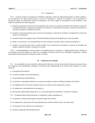 Adjunto A Anexo 14 — Aeródromos
ADJ A-29 10/11/16
18.5 Instalaciones
18.5.1 Conviene contar con instalaciones telefónicas especiales, medios de radiocomunicaciones en ambos sentidos y
con un dispositivo de alarma general para el servicio de salvamento y extinción de incendios a fin de garantizar la
transmisión segura de información esencial de emergencia y de rutina. Según las necesidades de cada aeródromo, estos
medios se utilizan para los fines siguientes:
a) mantener comunicación directa entre la autoridad que dé la alerta y la estación de bomberos del aeródromo, para tener
la seguridad de alertar y despachar prontamente los vehículos y el personal de salvamento y extinción de incendios en
caso de un accidente o incidente de aviación;
b) mantener comunicación directa entre el servicio de salvamento y extinción de incendios y la tripulación de vuelo de la
aeronave en emergencia;
c) transmitir señales de emergencia para la llamada inmediata del personal designado que no esté de guardia;
d) llamar, si es necesario, a los correspondientes servicios auxiliares esenciales, dentro o fuera del aeródromo; y
e) mantener comunicación por radio en ambos sentidos con los vehículos de salvamento y extinción de incendios que
acudan al lugar del accidente o incidente de aviación.
18.5.2 La disponibilidad de servicios médicos y de ambulancia para el transporte y cuidado posterior de las víctimas de
un accidente de aviación debería ser objeto de un cuidadoso estudio por parte de las autoridades competentes y debería
formar parte del plan general de emergencia creado a tal efecto.
19. Conductores de vehículos
19.1 Las autoridades a las que incumbe la utilización de vehículos en el área de movimiento deberían cerciorarse de que
los conductores estén debidamente calificados. Esto puede incluir, dependiendo de las funciones del conductor, el conoci-
miento de:
a) la geografía del aeródromo;
b) los letreros, señales y luces del aeródromo;
c) los procedimientos radiotelefónicos;
d) los términos y fraseología utilizados en el control de aeródromo, incluso el alfabeto de deletreo de la OACI;
e) los reglamentos de los servicios de tránsito aéreo en su relación con las operaciones en tierra;
f) los reglamentos y procedimientos de aeropuerto; y
g) las funciones especializadas requeridas, p. ej., en las operaciones de salvamento y extinción de incendios.
19.2 El operador debería poder demostrar su competencia, según corresponda, en:
a) la operación o utilización del equipo transmisor/receptor del vehículo;
b) la comprensión y observancia de los procedimientos de control de tránsito aéreo y de control local;
c) la navegación de los vehículos en el aeródromo; y
d) la pericia exigida para determinada función.
 