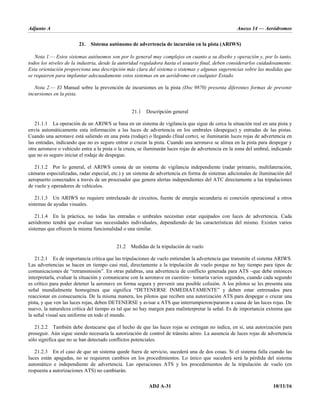 Adjunto A Anexo 14 — Aeródromos
ADJ A-31 10/11/16
21. Sistema autónomo de advertencia de incursión en la pista (ARIWS)
Nota 1.— Estos sistemas autónomos son por lo general muy complejos en cuanto a su diseño y operación y, por lo tanto,
todos los niveles de la industria, desde la autoridad reguladora hasta el usuario final, deben considerarlos cuidadosamente.
Esta orientación proporciona una descripción más clara del sistema o sistemas y algunas sugerencias sobre las medidas que
se requieren para implantar adecuadamente estos sistemas en un aeródromo en cualquier Estado.
Nota 2.— El Manual sobre la prevención de incursiones en la pista (Doc 9870) presenta diferentes formas de prevenir
incursiones en la pista.
21.1 Descripción general
21.1.1 La operación de un ARIWS se basa en un sistema de vigilancia que sigue de cerca la situación real en una pista y
envía automáticamente esta información a las luces de advertencia en los umbrales (despegue) y entradas de las pistas.
Cuando una aeronave está saliendo en una pista (rodaje) o llegando (final corto), se iluminarán luces rojas de advertencia en
las entradas, indicando que no es seguro entrar o cruzar la pista. Cuando una aeronave se alinea en la pista para despegar y
otra aeronave o vehículo entra a la pista o la cruza, se iluminarán luces rojas de advertencia en la zona del umbral, indicando
que no es seguro iniciar el rodaje de despegue.
21.1.2 Por lo general, el ARIWS consta de un sistema de vigilancia independiente (radar primario, multilateración,
cámaras especializadas, radar especial, etc.) y un sistema de advertencia en forma de sistemas adicionales de iluminación del
aeropuerto conectados a través de un procesador que genera alertas independientes del ATC directamente a las tripulaciones
de vuelo y operadores de vehículos.
21.1.3 Un ARIWS no requiere entrelazado de circuitos, fuente de energía secundaria ni conexión operacional a otros
sistemas de ayudas visuales.
21.1.4 En la práctica, no todas las entradas o umbrales necesitan estar equipados con luces de advertencia. Cada
aeródromo tendrá que evaluar sus necesidades individuales, dependiendo de las características del mismo. Existen varios
sistemas que ofrecen la misma funcionalidad o una similar.
21.2 Medidas de la tripulación de vuelo
21.2.1 Es de importancia crítica que las tripulaciones de vuelo entiendan la advertencia que transmite el sistema ARIWS.
Las advertencias se hacen en tiempo casi real, directamente a la tripulación de vuelo porque no hay tiempo para tipos de
comunicaciones de “retransmisión”. En otras palabras, una advertencia de conflicto generada para ATS –que debe entonces
interpretarla, evaluar la situación y comunicarse con la aeronave en cuestión– tomaría varios segundos, cuando cada segundo
es crítico para poder detener la aeronave en forma segura y prevenir una posible colisión. A los pilotos se les presenta una
señal mundialmente homogénea que significa “DETENERSE INMEDIATAMENTE” y deben estar entrenados para
reaccionar en consecuencia. De la misma manera, los pilotos que reciben una autorización ATS para despegar o cruzar una
pista, y que ven las luces rojas, deben DETENERSE y avisar a ATS que interrumpieron/pararon a causa de las luces rojas. De
nuevo, la naturaleza crítica del tiempo es tal que no hay margen para malinterpretar la señal. Es de importancia extrema que
la señal visual sea uniforme en todo el mundo.
21.2.2 También debe destacarse que el hecho de que las luces rojas se extingan no indica, en sí, una autorización para
proseguir. Aún sigue siendo necesaria la autorización de control de tránsito aéreo. La ausencia de luces rojas de advertencia
sólo significa que no se han detectado conflictos potenciales.
21.2.3 En el caso de que un sistema quede fuera de servicio, sucederá una de dos cosas. Si el sistema falla cuando las
luces están apagadas, no se requieren cambios en los procedimientos. Lo único que sucederá será la pérdida del sistema
automático e independiente de advertencia. Las operaciones ATS y los procedimientos de la tripulación de vuelo (en
respuesta a autorizaciones ATS) no cambiarán.
 