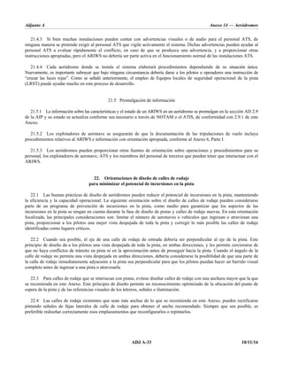 Adjunto A Anexo 14 — Aeródromos
ADJ A-33 10/11/16
21.4.3 Si bien muchas instalaciones pueden contar con advertencias visuales o de audio para el personal ATS, de
ninguna manera se pretende exigir al personal ATS que vigile activamente el sistema. Dichas advertencias pueden ayudar al
personal ATS a evaluar rápidamente el conflicto, en caso de que se produzca una advertencia, y a proporcionar otras
instrucciones apropiadas, pero el ARIWS no debería ser parte activa en el funcionamiento normal de las instalaciones ATS.
21.4.4 Cada aeródromo donde se instale el sistema elaborará procedimientos dependiendo de su situación única.
Nuevamente, es importante subrayar que bajo ninguna circunstancia debería darse a los pilotos u operadores una instrucción de
“cruzar las luces rojas”. Como se señaló anteriormente, el empleo de Equipos locales de seguridad operacional de la pista
(LRST) puede ayudar mucho en este proceso de desarrollo.
21.5 Promulgación de información
21.5.1 La información sobre las características y el estado de un ARIWS en un aeródromo se promulgan en la sección AD 2.9
de la AIP y su estado se actualiza conforme sea necesario a través de NOTAM o el ATIS, de conformidad con 2.9.1 de este
Anexo.
21.5.2 Los explotadores de aeronave se asegurarán de que la documentación de las tripulaciones de vuelo incluya
procedimientos relativos al ARIWS e información con orientación apropiada, conforme al Anexo 6, Parte I.
21.5.3 Los aeródromos pueden proporcionar otras fuentes de orientación sobre operaciones y procedimientos para su
personal, los explotadores de aeronave, ATS y los miembros del personal de terceros que pueden tener que interactuar con el
ARIWS.
22. Orientaciones de diseño de calles de rodaje
para minimizar el potencial de incursiones en la pista
22.1 Las buenas prácticas de diseño de aeródromos pueden reducir el potencial de incursiones en la pista, manteniendo
la eficiencia y la capacidad operacional. La siguiente orientación sobre el diseño de calles de rodaje pueden considerarse
parte de un programa de prevención de incursiones en la pista, como medio para garantizar que los aspectos de las
incursiones en la pista se tengan en cuenta durante la fase de diseño de pistas y calles de rodaje nuevas. En esta orientación
focalizada, las principales consideraciones son: limitar el número de aeronaves o vehículos que ingresan o atraviesan una
pista, proporcionar a los pilotos una mejor vista despejada de toda la pista y corregir lo más posible las calles de rodaje
identificadas como lugares críticos.
22.2 Cuando sea posible, el eje de una calle de rodaje de entrada debería ser perpendicular al eje de la pista. Este
principio de diseño da a los pilotos una vista despejada de toda la pista, en ambas direcciones, y les permite cerciorarse de
que no haya conflictos de tránsito en pista ni en la aproximación antes de proseguir hacia la pista. Cuando el ángulo de la
calle de rodaje no permita una vista despejada en ambas direcciones, debería considerarse la posibilidad de que una parte de
la calle de rodaje inmediatamente adyacente a la pista sea perpendicular para que los pilotos puedan hacer un barrido visual
completo antes de ingresar a una pista o atravesarla.
22.3 Para calles de rodaje que se intersecan con pistas, evítese diseñar calles de rodaje con una anchura mayor que la que
se recomienda en este Anexo. Este principio de diseño permite un reconocimiento optimizado de la ubicación del punto de
espera de la pista y de las referencias visuales de los letreros, señales e iluminación.
22.4 Las calles de rodaje existentes que sean más anchas de lo que se recomienda en este Anexo, pueden rectificarse
pintando señales de fajas laterales de calle de rodaje para obtener el ancho recomendado. Siempre que sea posible, es
preferible rediseñar correctamente esos emplazamientos que reconfigurarlos o repintarlos.
 